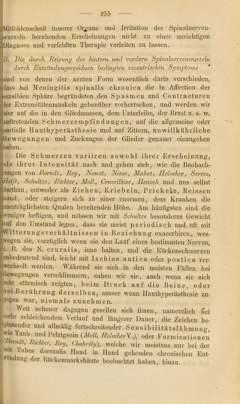 I[Mitleidenschaft innerer Organe und Irritation der Spinalnerven- wurzeln beruhenden Erscheinungen nicht zu einer unrichtigen Diagnose und verfehlten Therapie verleiten zu lassen. B. Die durch Reizung der hintern und vordem Spinalnercemvurzeln durch Entzündungsresiduen bedingten excentrischen Symptome * und von denen der acuten Form wesentlich darin verschieden, Hass bei Meningitis spinalis chronica die in Affection der insensiblen Sphäre begründeten den Spasmen und Contracturen der Extremitätenmuskeln gebenüber vorherrschen, und werden wir pier auf die in den Gliedmassen, dem Unterleibe, der Brust u. s. w. fiauftretenden Schmerzempfindungen, auf die allgemeine oder ■partielle Hauthyperästhesie und auf Zittern, unwillktihrliche Bewegungen und Zuckungen der Glieder genauer einzugehen Hiiaben. Die Schmerzen variiren sowohl ihrer Erscheinung, als ihrer Intensität nach und geben sich, wie die Beobach- tungen von Berndt, Rey, Nonat, Niese, Mahot, Hölscher, Serres, Helft, Schidtze, RichterMoll, Gruveilhier, Tlenocli und uns selbst larthun, entweder als Ziehen, Kriebeln, Prickeln, Reissen kund, oder steigern sich zu einer enormen, dem Kranken die unerträglichsten Qualen bereitenden Höhe. Am häufigsten sind die weniger heftigen, und müssen wir mit Sc/mltze besonderes Gewicht auf den Umstand legen, dass sie meist periodisch und oft mit IWitterungsverhältnissen in Beziehung exacerbiren, wes- wegen sie, vorzüglich wenn sie den Lauf eines bestimmten Nerven, |p. des N. cruralis, inne halten, und die Rückenschmerzen i an bedeutend sind, leicht mit Ischias antica oder postica ver- wechselt werden. Während sie sich in den meisten Fällen bei v'Bewegungen verschlimmern, sahen wir sie, auch wenn sie sich sehr stürmisch zeigten, beim Druck auf die Beine, oder iöei Berührung derselben, ausser wenn Hauthyperästhesie zu- '-j -iegen war, niemals zu nehmen. Weit seltener dagegen gesellen sich ihnen, namentlich b*ei ■Hnehr schleichendem Verlauf und längerer Dauer, die Zeichen be- ginnender und allmälig fortschreitender Sensibilitätslähmung wie laub- und Pelzigsein {Moll, HolscherV.), oder Formicationen ' 1 Ri°hter, Rey, Chabrely), welche wir meistens nur bei der ina abes dorsualis Hand in Hand gehenden chronischen Ent- zündung der Rückenmarkshäute beobachtet haben, hinzu.