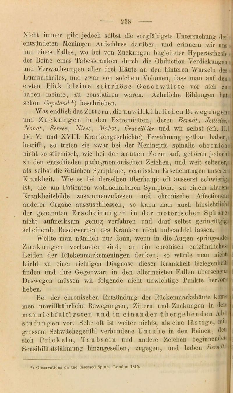 Nicht immer gibt jedoch selbst die sorgfältigste Untersuchung der entzündeten Meningen Aufschluss darüber, und erinnern wir uns nun eines Falles, wo bei von Zuckungen begleiteter Hyperästhesie der Beine eines Tabeskranken durch die Obduction Verdickungen und Verwachsungen aller drei Häute an den hinteren Wurzeln des • Lurnbaltheiles, und zwar von solchem Volumen, dass man auf den ersten Blick kleine seirrböse Geschwülste vor sich zu i haben meinte, zu constatiren waren. Aehnliche Bildungen hat i schon Copeland *) beschrieben. Was endlich das Zittern, die unwillkürlichen Bewegungen 3 und Zuckungen in den Extremitäten, deren Berndt, Jeitteles, Nonat, Serres, Niese, Maliot, Cruveilhier und wir selbst (cfr. II. IV. V. und XVIII. Krankengeschichte) Erwähnung gethan haben, ' betrifft, so treten sie zwar bei der Meningitis spinalis chronica > nicht so stürmisch,, wie bei der acuten Form auf, gehören jedoch ■ zu den entschieden pathognomonischen Zeichen, und weit seltener,: » als selbst die örtlichen Symptome, vermissten Erscheinungen unserer Krankheit. Wie es bei derselben überhaupt oft äusserst schwierig.] ist, die am Patienten wahrnehmbaren Symptome zu einem klaren • Krankheitsbilde zusammenzufassen und chronische Affectionentl anderer Organe auszuschliessen, so kann man auch hinsichtlich j der genannten Erscheinungen in der motorischen Sphäre ■: nicht aufmerksam genug verfahren und darf selbst geringfügig-1 scheinende Beschwerden des Kranken nicht unbeachtet lassen. Wollte man nämlich nur dann, wenn in die Augen springende i Zuckungen vorhanden sind, an ein chronisch entzündliches Leiden der Rückenmarksmeningen denken, so würde man nicht > leicht zu einer richtigen Diagnose dieser Krankheit Gelegenheit finden und ihre Gegenwart in den allermeisten Fällen übersehen. Deswegen müssen wir folgende nicht unwichtige Punkte hervor- ) heben. Bei der chronischen Entzündung der Rückenmarkshäute kom- : men unwillkürliche Bewegungen, Zittern und Zuckungen in den maünichfaltlgsten und in einander übergehenden Ab- stufungen vor. Sehr oft ist weiter nichts, als eine lästige, mit grossem Schwächegefühl verbundene Unruhe in den Beinen, dei sich Prickeln, Taubsein und andere Zeichen beginnendei Sensibilitätslähmung hinzugesellen, zugegen, und haben Bernd i ') Obscrvntions on tlic disensod Spltie. London 1815.