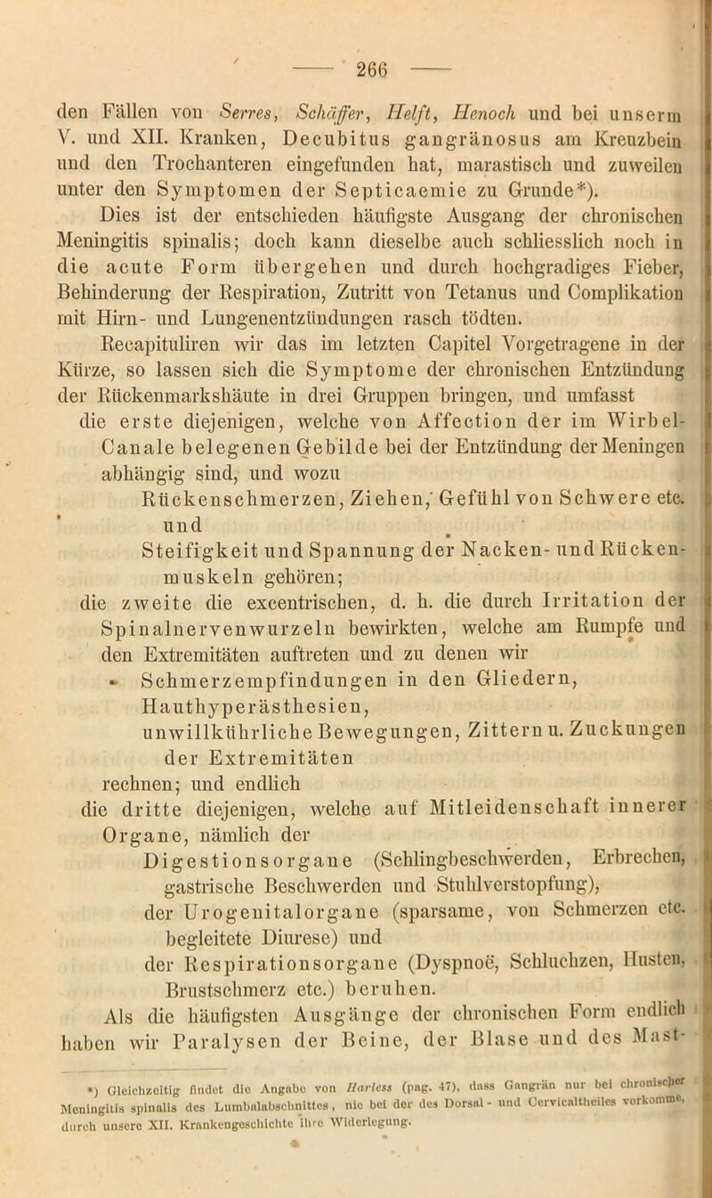 den Fällen von Serres, Seluiffer, Helft, He,noch und bei unserrn V. und XII. Kranken, Decubitus gangränosus am Kreuzbein und den Trockanteren eingefunden bat, marastisck und zuweilen unter den Symptomen der Septicaemie zu Grunde*). Dies ist der entschieden häufigste Ausgang der chronischen Meningitis spinalis; doch kann dieselbe auch schliesslich noch in die acute Form übergehen und durch hochgradiges Fieber, Behinderung der Respiration, Zutritt von Tetanus und Complikation mit Hirn- und Lungenentzündungen rasch tödten. Reeapituliren wir das im letzten Capitel Vorgetragene in der Kürze, so lassen sich die Symptome der chronischen Entzündung der Rückenmarkshäute in drei Gruppen bringen, und umfasst die erste diejenigen, welche von Affection der im Wirbel- Canale belegenen Gebilde bei der Entzündung der Meningen abhängig sind, und wozu Rückenschmerzen, Ziehen,' Gefühl von Schwere etc. und * Steifigkeit und Spannung der Nacken- und Rücken- muskeln gehören; die zweite die excentrischen, d. h. die durch Irritation der Spinalnerven wurzeln bewirkten, welche am Rumple und den Extremitäten auftreten und zu denen wir - Schmerzempfindungen in den Gliedern, Hauthyperästhesien, unwillkührliche Bewegungen, Zittern u. Zuckungen der Extremitäten rechnen; und endlich die dritte diejenigen, welche auf Mitleidenschaft innerer Organe, nämlich der DigestionsOrgane (Schlingbeschwerden, Erbrechen, tj gastrische Beschwerden und Stuhlverstopfung), der Urogenitalorgane (sparsame, von Schmerzen etc. d begleitete Diurese) und der Respirationsorgane (D}rspnoe, Schluchzen, Husten, Brustschmerz etc.) beruhen. Als die häufigsten Ausgänge der chronischen Form endlich haben wir Paralysen der Beine, der Blase und des Mast- *) Gleichzeitig findet die Angabe von Harles* (png. 47), dass Gangrän nur bei chronischer : Meningitis spinalis des Lumbalabschnittes, nie bei der des Dorsal - und Oervicaltheiles verkomme, durch unsere XII. Krankengeschichte ihre Widerlegung.