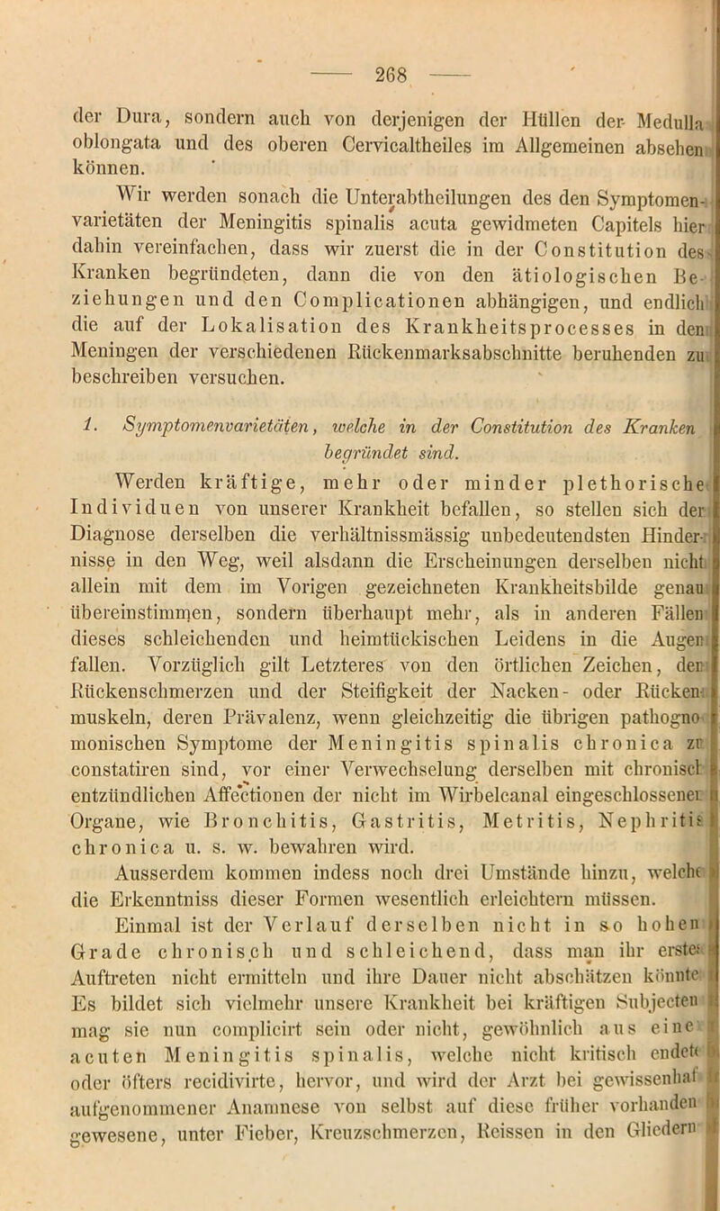 der Dura, sondern auch von derjenigen der Hüllen der- Medulla oblongata und des oberen Cervicaltheiles im Allgemeinen absehen können. Wir werden sonach die Unterabtheilungen des den Symptomen- varietäten der Meningitis spinalis acuta gewidmeten Capitels hier dahin vereinfachen, dass wir zuerst die in der Constitution des' Kranken begründeten, dann die von den ätiologischen Be- ziehungen und den Complicationen abhängigen, und endlich die auf der Lokalisation des Krankheitsprocesses in den Meningen der verschiedenen Rückenmarksabschnitte beruhenden zu beschreiben versuchen. 1. Symptomenvarietäten, welche in der Constitution des Kranken begründet sind. Werden kräftige, mehr oder minder plethorische Individuen von unserer Krankheit befallen, so stellen sich der Diagnose derselben die verhältnissmässig unbedeutendsten Hinder-, nisse in den Weg, weil alsdann die Erscheinungen derselben nicht allein mit dem im Vorigen gezeichneten Krankheitshilde genau iibereinstimmen, sondern überhaupt mehr, als in anderen Fällen dieses schleichenden und heimtückischen Leidens in die Augen, fallen. Vorzüglich gilt Letzteres von den örtlichen Zeichen, den Rückenschmerzen und der Steifigkeit der Nacken- oder Rücken- muskeln, deren Prävalenz, wenn gleichzeitig die übrigen pathogno monischen Symptome der Meningitis spinalis chronica zr constatiren sind, vor einer Verwechselung derselben mit chronisch fe entzündlichen Affectionen der nicht im Wirbelcanal eingeschlossener n Organe, wie Bronchitis, Gastritis, Metritis, Nephritis} chronica u. s. w. bewahren wird. Ausserdem kommen indess noch drei Umstände hinzu, welche >1 die Erkenntniss dieser Formen wesentlich erleichtern müssen. Einmal ist der Verlauf derselben nicht in so hohen » Grade chronisch und schleichend, dass man ihr erste.1 ^ Auftreten nicht ermitteln und ihre Dauer nicht abschätzen könnte i Es bildet sich vielmehr unsere Krankheit bei kräftigen Subjecten I mag sie nun cornplicirt sein oder nicht, gewöhnlich aus eine r acuten Meningitis spinalis, welche nicht kritisch endeüb oder öfters recidivirte, hervor, und wird der Arzt bei gewissenhat I aufgenommener Anamnese von selbst auf diese früher vorhanden o gewesene, unter Fieber, Kreuzschmerzen, Reissen in den Gliedern >.