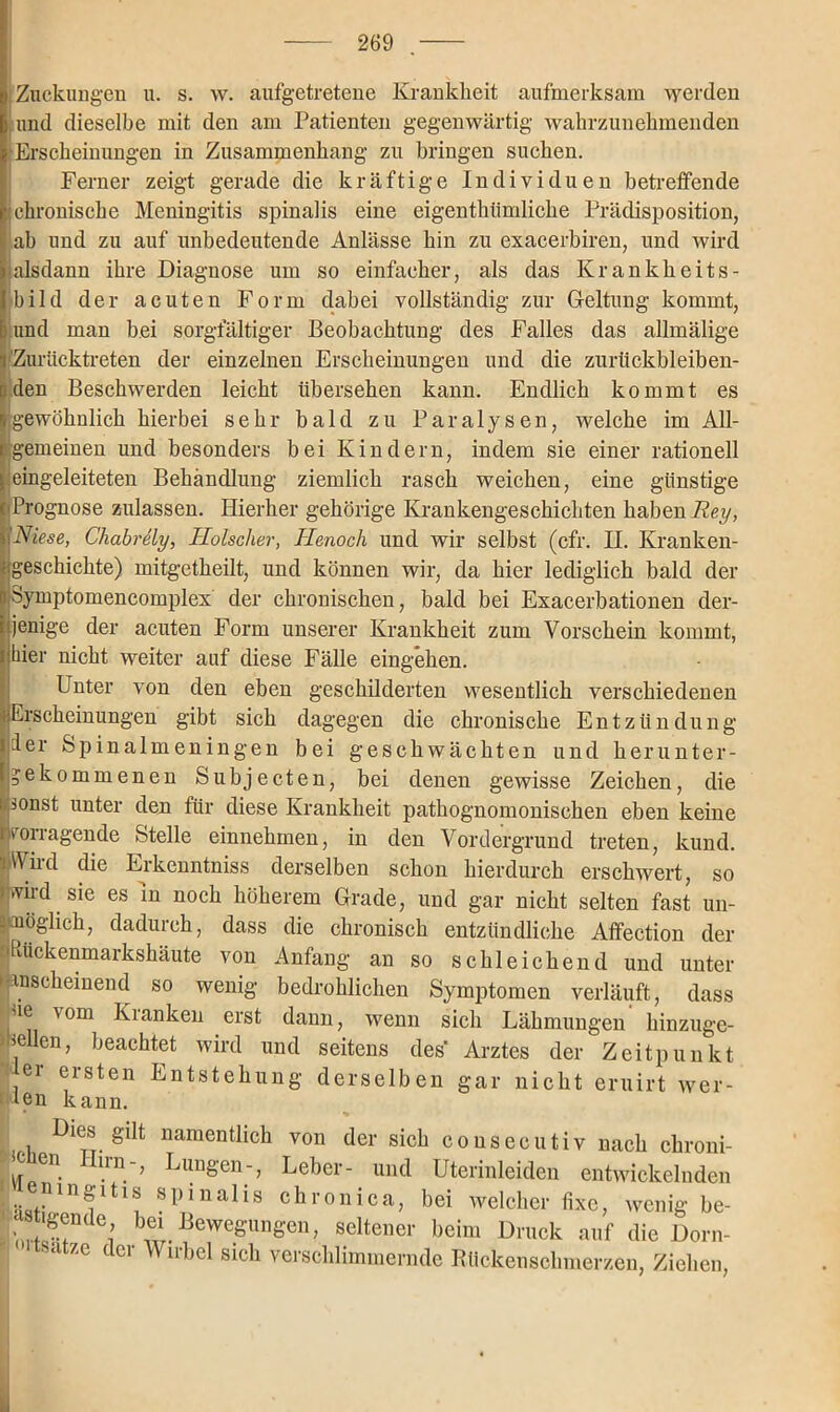 Zuckungen u. s. w. aufgetretene Krankheit aufmerksam werden I und dieselbe mit den am Patienten gegenwärtig wahrzunehmenden Erscheinungen in Zusammenhang zu bringen suchen. Ferner zeigt gerade die kräftige Individuen betreffende ! chronische Meningitis spinalis eine eigenthümliche Prädisposition, ab und zu auf unbedeutende Anlässe hin zu exacerbiren, und wird alsdann ihre Diagnose um so einfacher, als das Krankheits- bild der acuten Form dabei vollständig zur Geltung kommt, Ei und man bei sorgfältiger Beobachtung des Falles das allmälige i Zurücktreten der einzelnen Erscheinungen und die zurückbleiben- tiden Beschwerden leicht übersehen kann. Endlich kommt es »gewöhnlich hierbei sehr bald zu Paralysen, welche im All- rgemeinen und besonders bei Kindern, indem sie einer rationell i I • • eingeleiteten Behandlung ziemlich rasch weichen, eine günstige (Prognose zulassen. Hierher gehörige Krankengeschichten haben Rey, hi Niese, Chabrely, Hölscher, Henocli und wir selbst (cfr. H. Kranken- ugeschichte) mitgetheilt, und können wir, da hier lediglich bald der nSymptomencomplex der chronischen, bald bei Exacerbationen der- jenige der acuten Form unserer Krankheit zum Vorschein kommt, [ hier nicht weiter auf diese Fälle eingehen. Unter von den eben geschilderten wesentlich verschiedenen Erscheinungen gibt sich dagegen die chronische Entzündung der Spinalmeningen bei geschwächten und herunter- gekommenen Subjecten, bei denen gewisse Zeichen, die sonst unter den für diese Krankheit pathognomonischen eben keine ^fragende Stelle einnehmen, in den Vordergrund treten, kund. AVird die Erkenntniss derselben schon hierdurch erschwert, so wild sie es in noch höherem Grade, und gar nicht selten fast un- .möglich, dadurch, dass die chronisch entzündliche Affection der •htickenmarkshäute von Anfang an so schleichend und unter »anscheinend so wenig bedrohlichen Symptomen verläuft, dass ue vom Kianken erst dann, wenn sich Lähmungen hinzuge- sellen, beachtet wird und seitens des' Arztes der Zeitpunkt ei eisten Entstehung derselben gar nicht eruirt wer- ten kann. Dies gilt namentlich von der sich cousecutiv nach chroni- •cien irn-, Lungen-, Leber- und Uterinleiden entwickelnden ieningitis spinalis chronica, bei welcher fixe, wenig be- shgende, bei Bewegungen, seltener beim Druck auf die Dorn- I' atze der Wirbel sich verschlimmernde Rückenschmerzen, Ziehen,