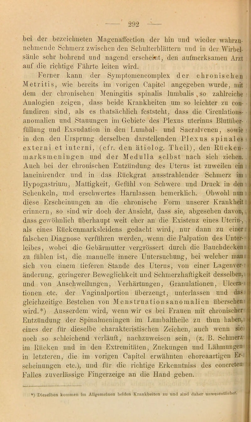 bei der bezcicbneten Magenäffection der hin und wieder wahrzu- nehmende Schmerz zwischen den Schulterblättern und in der Wirbel- säule sehr bohrend und nagend erscheint, den aufmerksamen Arzt auf die richtige Fährte leiten wird. Ferner kann der Symptomencomplex der chronischen Metritis, wie bereits im vorigen Capitel angegeben wurde, mit dem der chronischen Meningitis spinalis lumbalis v so zahlreiche Analogien zeigen, dass beide Krankheiten um so leichter zu eon- fundiren sind, als es thatsächlich feststeht, dass die Circulations- anomalien und Stauungen im Gebiete des Plexus uterinus Blutüber- füllung und Exsudation in den Lumbal- und Sacralvenen, sowie in den den Ursprung derselben darstellenden Plexus spinales- externi et interni, (cfr. den ätiolog. Theil), den Bücken- marksmeningen und der Medulla selbst nach sich ziehen. Auch bei der chronischen Entzündung des Uterus ist zuweilen ein lancinirender und in das Rückgrat ausstrahlender Schmerz im Hypogastrium, Mattigkeit, Gefühl von Schwere und Druck in den Schenkeln, und erschwertes Harnlassen bemerklich. Obwohl nun diese Erscheinungen an die chronische Form unserer Krankheit erinnern, so sind wir doch der Ansicht, dass sie, abgesehen davon, dass gewöhnlich überhaupt weit eher an die Existenz eines Uterin-, als eines Rückenmarksleidens gedacht wird, nur dann zu einer falschen Diagnose verführen werden, wenn die Palpation des Unter- leibes, wobei die Gebärmutter vergrössert durch die Bauchdecken zu fühlen ist, die manuelle innere Untersuchung, bei welcher man sich von einem tieferen Stande des Uterus, von einer Lagenver- t änderung, geringerer Beweglichkeit und Schmerzhaftigkeit desselben, und von Anschwellungen, Verhärtungen, Granulationen, Ulcera- ! tionen etc. der Vaginalportion überzeugt, unterlassen und das 1 gleichzeitige Bestehen von Menstruationsanomalien übersehen i wird.*) Ausserdem wird, wenn wir es bei Frauen mit chronischer t Entzündung der Spinalmeningen im Lumbalthcile zu thun haben, eines der für dieselbe charakteristischen Zeichen, auch wenn sie i noch so schleichend verläuft, nachzuweisen sein, (z. B. Schmerz j im Rücken und in den Extremitäten, Zuckungen und Lähmungen in letzteren, die im vorigen Capitel erwähnten choreaartigen Er- scheinungen etc.), und für die richtige Erkcnntniss des eoncreteu Falles zuverlässige Fingerzeige an die Hand geben. *) Dieselben kommen im Allgemeinen beiden Krankheiten zu und sind daher unwesentlicher.