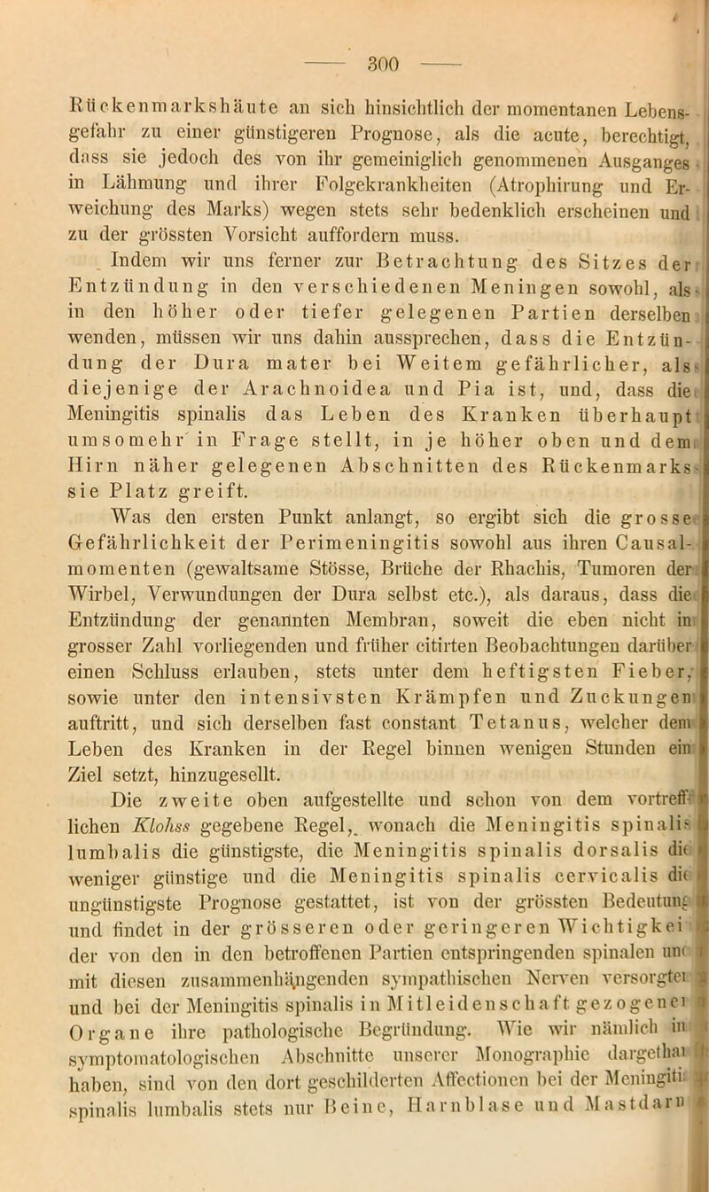 Rücken markshäute an sich hinsichtlich der momentanen Lebens- gefahr zu einer günstigeren Prognose, als die acute, berechtigt, dass sie jedoch des von ihr gemeiniglich genommenen Ausganges in Lähmung und ihrer Folgekrankheiten (Atrophirung und Er- weichung des Marks) wegen stets sehr bedenklich erscheinen und zu der grössten Vorsicht auffordern muss. Indem wir uns ferner zur Betrachtung des Sitzes der Entzündung in den verschiedenen Meningen sowohl, als - in den höher oder tiefer gelegenen Partien derselben wenden, müssen wir uns dahin aussprechen, dass die Entzün- dung der Dura mater bei Weitem gefährlicher, als- diejenige der Arachnoidea und Pia ist, und, dass die Meningitis spinalis das Leben des Kranken überhaupt umsomehr in Frage stellt, in je höher oben und dem Hirn näher gelegenen Abschnitten des Rückenmarks- sie Platz greift. Was den ersten Punkt anlangt, so ergibt sich die grosse Gefährlichkeit der Perimeningitis sowohl aus ihren Causal- j momenten (gewaltsame Stösse, Brüche der Rhachis, Tumoren der Wirbel, Verwundungen der Dura selbst etc.), als daraus, dass die Entzündung der genannten Membran, soweit die eben nicht in j grosser Zahl vorliegenden und früher citirten Beobachtungen darüber einen Schluss erlauben, stets unter dem heftigsten Fieber, sowie unter den intensivsten Krämpfen und Zuckungen auftritt, und sich derselben fast constant Tetanus, welcher dem Leben des Kranken in der Regel binnen wenigen Stunden ein Ziel setzt, hinzugesellt. Die zweite oben aufgestellte und schon von dem vortreff- lichen KLohss gegebene Regel,, wonach die Meningitis spinali? lumbalis die günstigste, die Meningitis spinalis dorsalis dir i weniger günstige und die Meningitis spinalis cervicalis dif i ungünstigste Prognose gestattet, ist von der grössten Bedeutung I und findet in der grösseren oder geringeren Wichtigkei der von den in den betroffenen Partien entspringenden spinalen unc f mit diesen zusammenhängenden sympathischen Nerven versorgter | und bei der Meningitis spinalis in Mitleidenschaft gezogener c Organe ihre pathologische Begründung. Wie wir nämlich in i Symptomatologie eben Abschnitte unserer Monographie dargethar ft haben, sind von den dort geschilderten Affcctioncn bei der Meningitn 4 spinalis lumbalis stets nur Beine, Harnblase und Mastdarn i