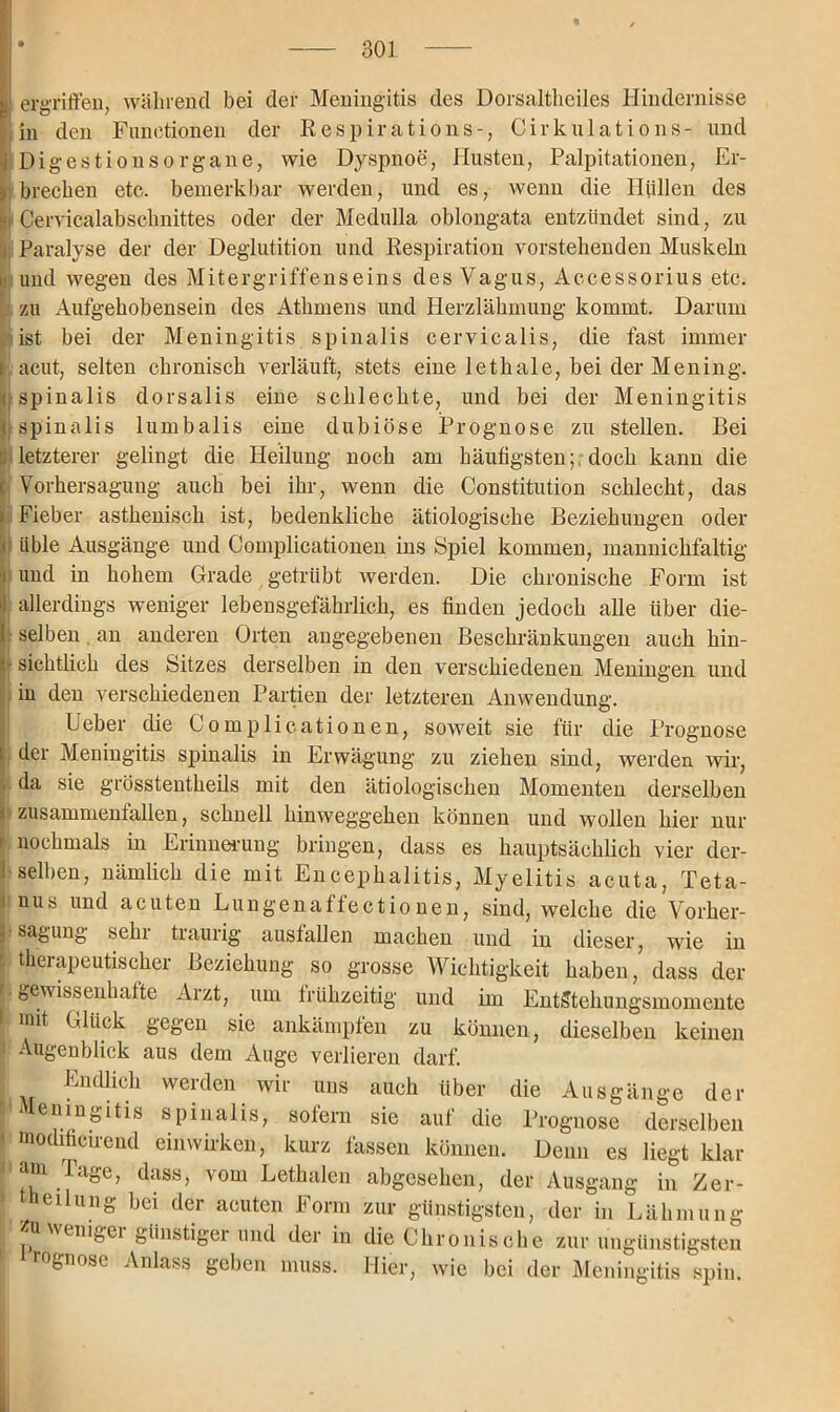 > ergriffen, während bei der Meningitis des Dorsaltheiles Hindernisse in den Functionen der Respirations-, Cirkulations- und i Digestionsorgane, wie Dyspnoe, Husten, Palpitationen, Er- tbrechen etc. bemerkbar werden, und es, wenn die Hüllen des Cervicalabscknittes oder der Medulla oblongata entzündet sind, zu Paralyse der der Deglutition und Respiration vorstehenden Muskeln i und wegen des Mitergriffenseins des Vagus, Accessorius etc. zu Aufgehobensein des Athmens und Herzlähmung kommt. Darum ist bei der Meningitis spinalis cervicalis, die fast immer k acut, selten chronisch verläuft, stets eine lethale, bei der Mening. ; spinalis dorsalis eine schlechte, und bei der Meningitis i spinalis lumbalis eine dubiöse Prognose zu stellen. Bei :: letzterer gelingt die Heilung noch am häufigsten;, doch kann die | Vorhersaguug auch bei ihr, wenn die Constitution schlecht, das i Fieber asthenisch ist, bedenkliche ätiologische Beziehungen oder < üble Ausgänge und Complicationen ins Spiel kommen, mannickfaltig i und in hohem Grade getrübt werden. Die chronische Form ist >: allerdings weniger lebensgefährlich, es finden jedoch alle über die- 1 selben an anderen Orten angegebenen Beschränkungen auch hin- sichtlich des Sitzes derselben in den verschiedenen Meningen und in den verschiedenen Partien der letzteren Anwendung. Ueber die Complicationen, soweit sie für die Prognose der Meningitis spinalis in Erwägung zu ziehen sind, werden wir, • da sie grösstentheils mit den ätiologischen Momenten derselben J Zusammenfällen, schnell hinweggehen können und wollen hier nur i nochmals in Erinnerung bringen, dass es hauptsächlich vier der- selben, nämlich die mit Encephalitis, Myelitis acuta, Teta- nus und acuten Lungenaffectionen, sind, welche die Vorher- ||sagung sehr traurig ausfallen machen und in dieser, wie in ■ therapeutischer Beziehung so grosse Wichtigkeit haben, dass der • bUwissenhafte Arzt, um frühzeitig und im Entstehungsmomente I mit Glück gegen sie ankämpfen zu können, dieselben keinen 1 Augenblick aus dem Auge verlieren darf. ; Endlich werden wir uns auch über die Ausgänge der I spinalis, sofern sie auf die Prognose derselben modificirend einwirken, kurz fassen können. Denn es liegt klar Mm. Tage, dass, vom Lethalen abgesehen, der Ausgang in Zer- I theilung bei der acuten Form zur günstigsten, der in Lähmung I Zu wenigei günstigei und der in die Chronische zur ungünstigsten ■ rognose Anlass geben muss. Hier, wie bei der Meningitis spin.