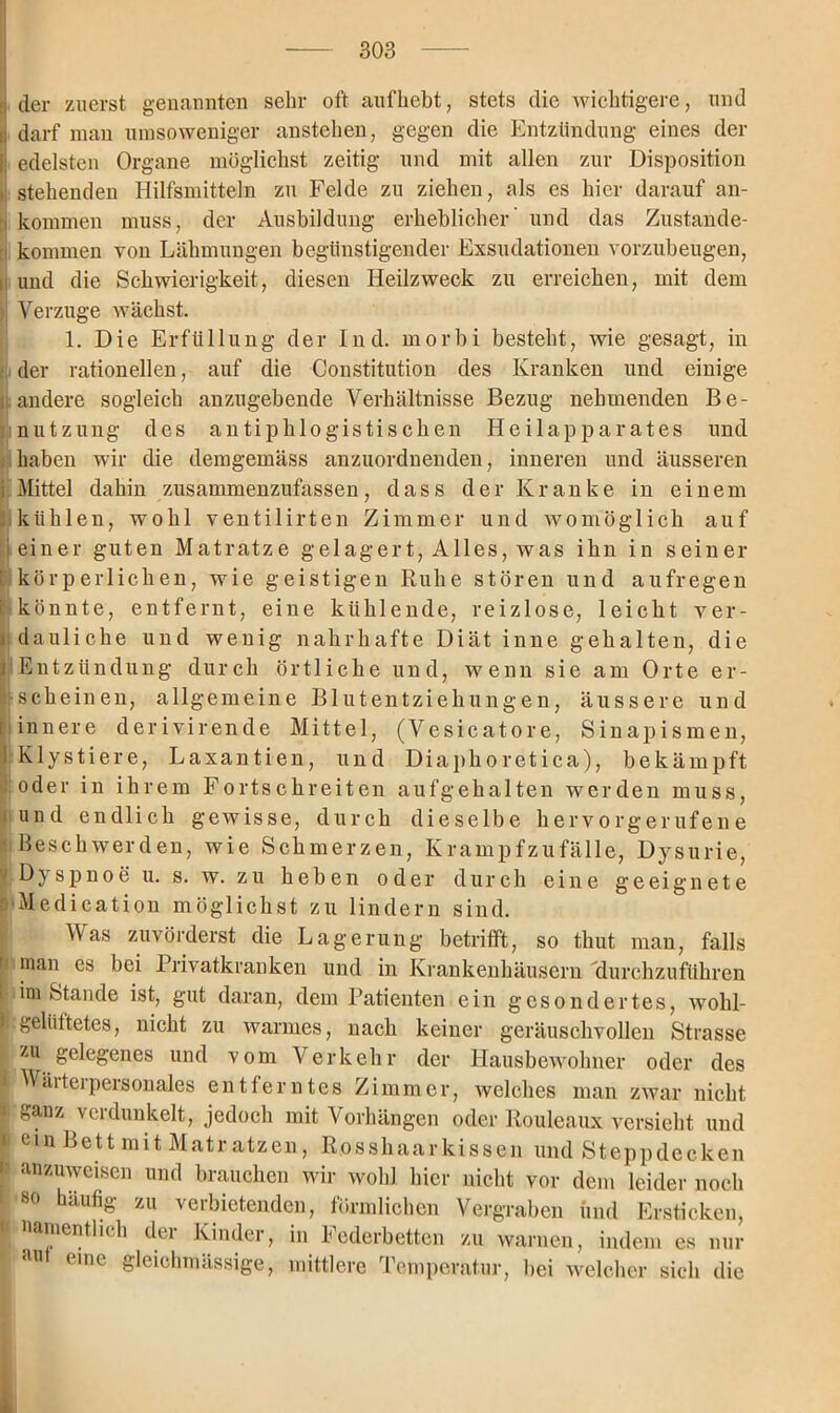 ij der zuerst genannten sehr oft aufhebt, stets die wichtigere, und ii darf man umsoweniger anstehen, gegen die Entzündung eines der ll edelsten Organe möglichst zeitig und mit allen zur Disposition i stehenden Hilfsmitteln zu Felde zu ziehen, als es hier darauf an- , kommen muss, der Ausbildung erheblicher' und das Zustande- kommen von Lähmungen begünstigender Exsudationen vorzubeugen, und die Schwierigkeit, diesen Heilzweck zu erreichen, mit dem ; Verzüge wächst. 1. Die Erfüllung der Ind. morbi besteht, wie gesagt, in • der rationellen, auf die Constitution des Kranken und einige | andere sogleich anzugebende Verhältnisse Bezug nehmenden Be- nutzung des antiphlogistischen Heilapparates und haben wir die demgemäss anzuordnenden, inneren und äusseren i Mittel dahin zusammenzufassen, dass der Kranke in einem kühlen, wohl ventilirten Zimmer und womöglich auf i einer guten Matratze gelagert, Alles, was ihn in seiner I körperlichen, wie geistigen Ruhe stören und aufregen könnte, entfernt, eine kühlende, reizlose, leicht ver- dauliche und wenig nahrhafte Diät inne gehalten, die r Entzündung durch örtliche und, wenn sie am Orte er- scheinen, allgemeine Blutentziehungen, äussere und [ innere derivirende Mittel, (Vesicatore, Sinapismen, 1 Klystiere, Laxantien, und Diaphoretica), bekämpft [oder in ihrem Fortschreiten aufgehalten werden muss, und endlich gewisse, durch dieselbe hervorgerufene Beschwerden, wie Schmerzen, Krampfzufälle, Dysurie, y Dyspnoe u. s. w. zu heben oder durch eine geeignete ' Medication möglichst zu lindern sind. Was zuvörderst die Lagerung betrifft, so thut man, falls c man es bei Privatkranken und in Krankenhäusern durchzuführen i imstande ist, gut daran, dem Patienten ein gesondertes, wohl- 1 gelüftetes, nicht zu warmes, nach keiner geräuschvollen Strasse zu gelegenes und vom Verkehr der Hausbewohner oder des ! Wärterpersonales entferntes Zimmer, welches man zwar nicht k ganz verdunkelt, jedoch mit Vorhängen oder Rouleaux versieht und | ein Bett mit Matratzen, Rosshaarkissen und Steppdecken i anzuweisen und brauchen wir wohl hier nicht vor dem leider noch i80 bau% zu verbietenden, förmlichen Vergraben und Ersticken, namentlich der Kinder, in Federbetten zu warnen, indem es nur , au eine gleichmässige, mittlere Temperatur, bei welcher sich die