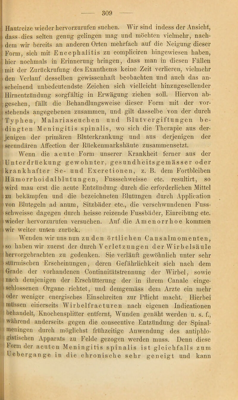 Hautreize wieder hervorzurufen suchen. Wir sind indess der Ansicht, f dass dies selten genug gelingen mag und möchten vielmehr, nach- i dem wir bereits an anderen Orten mehrfach auf die Neigung dieser Form, sich mit Encephalitis zu compliciren hingewiesen haben, hier nochmals in Erinnerung bringen, dass man in diesen Fällen i mit der Zurückrufung des Exanthems keine Zeit verlieren, vielmehr i den Verlauf desselben gewissenhaft beobachten und auch das an- scheinend unbedeutendste Zeichen sich vielleicht hinzugesellender Hirnentzttndung sorgfältig in Erwägung ziehen soll. Hiervon ab- gesehen, fällt die Behancllimgsweise dieser Form mit der vor- stehends angegebenen zusammen, und gilt dasselbe von der durch Typtoera, Malariaseuchen und Blutvergiftungen be- dingten Meningitis spinalis, wo sich die Therapie aus der- jenigen der primären Blnterkrankung und aus derjenigen der ■secundären AfFection der Bückenmarkshäute zusammensetzt. Wenn die acute Form uuserer Krankheit ferner aus der Unterdrückung gewohnter, gesundheitsgemässer oder krankhafter Se- und Excretionen, z. B. dem Fortbleiben Hämorrhoidalblutungen, Fussschweisse etc. resultirt, so wird man erst die acute Entzündung durch die erforderlichen Mittel zu bekämpfen und die bezeichneten Blutungen durch Application von Blutegeln ad anum, Sitzbäder etc., die verschwundenen Fuss- :■ schweisse dagegen durch heisse reizende Fussbäder, Einreibung etc. wieder hervorzurufen versuchen. Auf die Amenorrhoe kommen wir weiter unten zurück. Wenden wir uns nun zu den örtlichen Causalmomenten, i- so haben wir zuerst der durch Verletzungen d e r W i r b e 1 s ä u 1 e hervorgebrachten zu gedenken. Sie verläuft gewöhnlich unter sehr |stürmischen Erscheinungen, deren Gefährlichkeit sich nach dem | Grade der vorhandenen Continuitätstrennuug der Wirbel, sowie i nach demjenigen der Erschütterung der in ihrem Canale einge- [schlossenen Organe richtet, und demgemäss dem Arzte ein mehr | oder weniger energisches Einschreiten zur Pflicht macht. Hierbei müssen einerseits Wirbelfracturen nach eigenen Indicationen ! behandelt, Knochensplitter entfernt, Wunden genäht werden u. s. f., während anderseits gegen die consecutive Entzündung der Spinal- meuingen durch möglichst frühzeitige Anwendung des antiphlo- gistischen Apparats zu Felde gezogen werden muss. Denn diese Form der acuten Meningitis spinalis ist gleichfalls zum Uebergange in die chronische sehr geneigt und kann