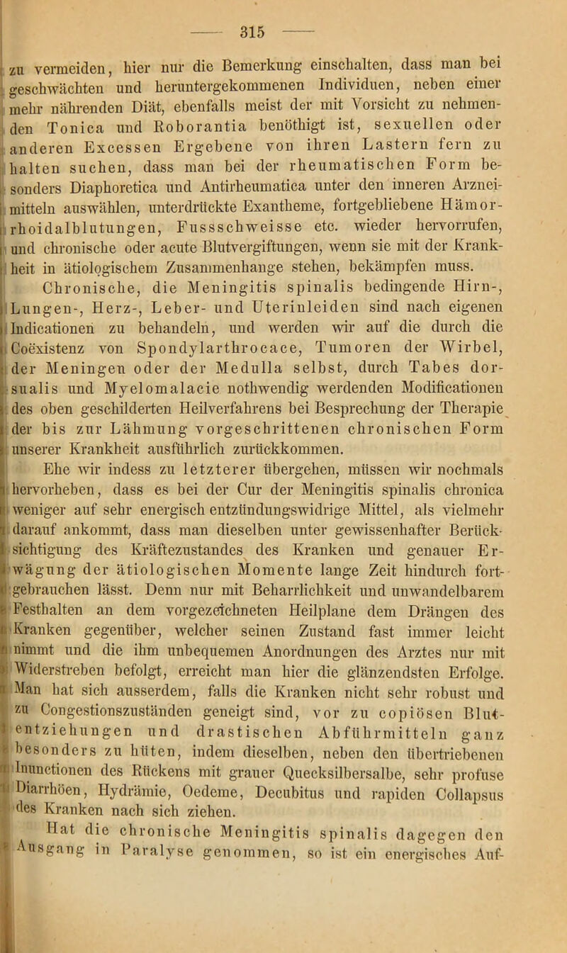 zu vermeiden, hier nur die Bemerkung einschalten, dass man bei geschwächten und heruntergekommenen Individuen, neben einer mehr nährenden Diät, ebenfalls meist der mit Vorsicht zu nehmen- den Tonica und Roborantia benöthigt ist, sexuellen oder anderen Excessen Ergebene von ihren Lastern fern zu halten suchen, dass man bei der rheumatischen Form be- sonders Diaphoretica und Antirheumatica unter den inneren Arznei- mitteln auswählen, unterdrückte Exantheme, fortgebliebene Hämor- rhoidalblutungen, Fussschweisse etc. wieder hervorrufen, Iund chronische oder acute Blutvergiftungen, wenn sie mit der Krank- heit in ätiologischem Zusammenhänge stehen, bekämpfen muss. Chronische, die Meningitis spinalis bedingende Hirn-, Lungen-, Herz-, Leber- und Uterinleiden sind nach eigenen ndicationen zu behandeln, und werden wir auf die durch die >Coexistenz von Spondylarthrocace, Tumoren der Wirbel, der Meningen oder der Medulla selbst, durch Tabes dor- sualis und Myelomalacie nothwendig werdenden Modificationen des oben geschilderten Heilverfahrens bei Besprechung der Therapie der bis zur Lähmung vorgeschrittenen chronischen Form unserer Krankheit ausführlich zurückkommen. Ehe wir indess zu letzterer übergehen, müssen wir nochmals I hervorheben, dass es bei der Cur der Meningitis spinalis chronica ( weniger auf sehr energisch entzündungswidrige Mittel, als vielmehr darauf ankommt, dass man dieselben unter gewissenhafter Berück- sichtigung des Kräftezustandes des Kranken und genauer Er- wägung der ätiologischen Momente lange Zeit hindurch fort- I'gebrauchen lässt. Denn nur mit Beharrlichkeit und unwandelbarem I Festhalten an dem vorgezeichneten Heilplane dem Drängen des Kranken gegenüber, welcher seinen Zustand fast immer leicht nimmt und die ihm unbequemen Anordnungen des Arztes nur mit Widerstreben befolgt, erreicht man hier die glänzendsten Erfolge. Man hat sich ausserdem, falls die Kranken nicht sehr robust und zu Congestionszuständen geneigt sind, vor zu copiösen Blut- entziehungen und drastischen Abführmitteln ganz besonders zu hüten, indem dieselben, neben den übertriebenen i lnunctionen des Rückens mit grauer Quecksilbersalbe, sehr profuse Diarrhöen, Hydrämie, Oedeme, Decubitus und rapiden Collapsus des Kranken nach sich ziehen. Hat die chronische Meningitis spinalis dagegen den Ausgang in Paralyse genommen, so ist ein energisches Auf-