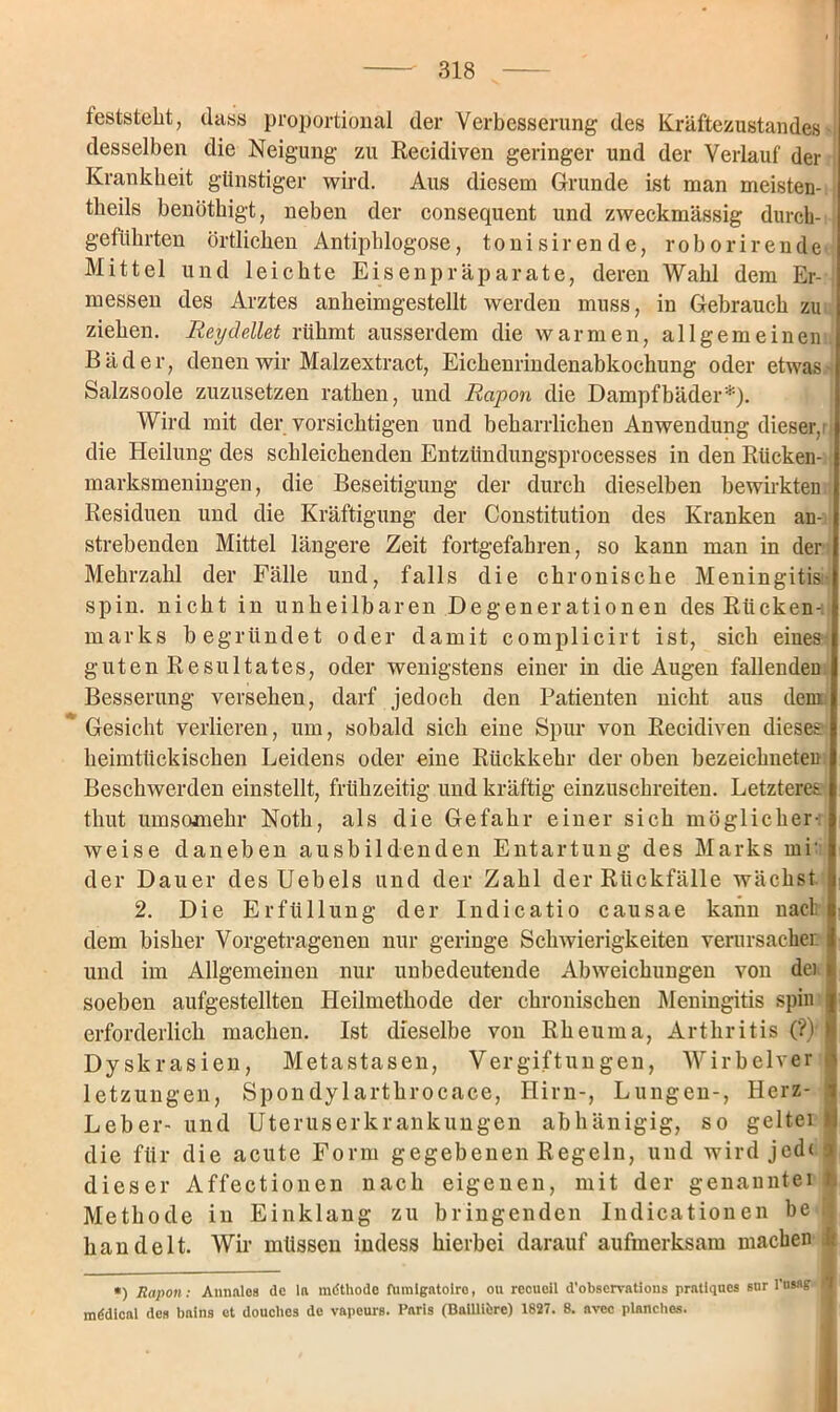 teststellt, dass proportional der Verbesserung des Kräftezustandes desselben die Neigung zu Recidiven geringer und der Verlauf der Krankheit günstiger wird. Aus diesem Grunde ist man meisten- theils benöthigt, neben der consequent und zweckmässig durch- geftihrten örtlichen Antiphlogose, tonisirende, roborirende Mittel und leichte Eisenpräparate, deren Wahl dem Er- messen des Arztes anheimgestellt werden muss, in Gebrauch zu ziehen. Reydellet rühmt ausserdem die warmen, allgemeinen. Bäder, denen wir Malzextract, Eichenrindenabkochung oder etwas Salzsoole zuzusetzen rathen, und Rapon die Dampfbäder*). Wird mit der vorsichtigen und beharrlichen Anwendung dieser,1 die Heilung des schleichenden Entzündungsprocesses in den Rücken- marksmeningen, die Beseitigung der durch dieselben bewirkten Residuen und die Kräftigung der Constitution des Kranken an- strebenden Mittel längere Zeit fortgefahren, so kann man in der Mehrzahl der Fälle und, falls die chronische Meningitis spin. nicht in unheilbaren Degenerationen des Rücken-: marks begründet oder damit complicirt ist, sich eines guten Resultates, oder wenigstens einer in die Augen fallenden Besserung versehen, darf jedoch den Patienten nicht aus dem Gesicht verlieren, um, sobald sich eine Spur von Recidiven diese? heimtückischen Leidens oder eine Rückkehr der oben bezeichneteu Beschwerden einstellt, frühzeitig und kräftig einzuschreiten. Letzteres thut umsomehr Notli, als die Gefahr einer sich möglicher- weise daneben ausbildenden Entartung des Marks mi' der Dauer des Uebels und der Zahl der Rückfälle wächst 2. Die Erfüllung der Indicatio causae kann nact dem bisher Vorgetragenen nur geringe Schwierigkeiten verursachen und im Allgemeinen nur unbedeutende Abweichungen von de) soeben aufgestellten Heilmethode der chronischen Meningitis spin j erforderlich machen. Ist dieselbe von Rheuma, Arthritis (?) $ Dyskrasien, Metastasen, Vergiftungen, Wirbelver ■ letzungen, Spondylarthrocace, Hirn-, Lungen-, Herz- I Leber- und Uteruserkrankungen abhänigig, so geltet I die für die acute Form gegebenen Regeln, und wird jed< o dieser Affectionen nach eigenen, mit der genanntei t Methode in Einklang zu bringenden Indicationen be 1 handelt. Wir müssen indess hierbei darauf aufmerksam machen I *) Rapon : Annales de la mdthodc fumlgntoiro, ou recueil d'observations pratlques sur l'tisag 4 mddical de» bains et douclics de vapeurs. Paris (Baillibre) 1827. 8. avcc planclies.