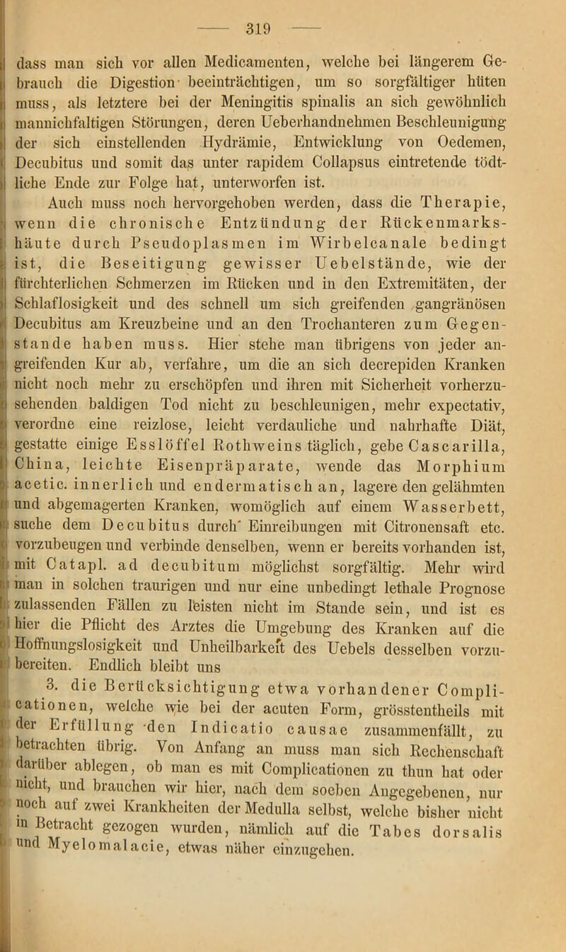 dass man sich vor allen Medicamenten, welche bei längerem Ge- i brauch die Digestion- beeinträchtigen, um so sorgfältiger hüten i muss, als letztere bei der Meningitis spinalis an sich gewöhnlich i mannichfaltigen Störungen, deren Ueberhandnehmen Beschleunigung I der sich einstellenden Hydrämie, Entwicklung von Oedemen, < Decubitus und somit das unter rapidem Collapsus eintretende tödt- ii liehe Ende zur Folge hat, unterworfen ist. Auch muss noch hervorgehoben werden, dass die Therapie, t wenn die chronische Entzündung der Rückenmarks- i häute durch Pseudoplasmen im Wirbelcanale bedingt i ist, die Beseitigung gewisser Uebelstände, wie der II fürchterlichen Schmerzen im Rücken und in den Extremitäten, der ii Schlaflosigkeit und des schnell um sich greifenden gangränösen Decubitus am Kreuzbeine und an den Trochanteren zum Gegen- 1 stände haben muss. Hier stehe man übrigens von jeder an- v greifenden Kur ab, verfahre, um die an sich decrepiden Kranken : nicht noch mehr zu erschöpfen und ihren mit Sicherheit vorherzu- ei sehenden baldigen Tod nicht zu beschleunigen, mehr expectativ, I verordne eine reizlose, leicht verdauliche und nahrhafte Diät, gestatte einige Esslöffel Rothweins täglich, gebe Cascarilla, China, leichte Eisenpräparate, wende das Morphium acetic. innerlich und endermatisch an, lagere den gelähmten und abgemagerten Kranken, womöglich auf einem Wasserbett, i: suche dem Decubitus durch' Einreibungen mit Citronensaft etc. o vorzubeugen und verbinde denselben, wenn er bereits vorhanden ist, i mit Catapl. ad decubitum möglichst sorgfältig. Mehr wird i man in solchen traurigen und nur eine unbedingt lethale Prognose ! zulassenden Fällen zu feisten nicht im Stande sein, und ist es >1 hier die Pflicht des Arztes die Umgebung des Kranken auf die ü Hoffnungslosigkeit und Unheilbarkeit des Uebels desselben vorzu- i bereiten. Endlich bleibt uns 3. die Berücksichtigung etwa vorhandener Compli- * cationen, welche wie bei der acuten Form, grösstentheils mit t dei Erfüllung -den Indicatio causae zusammenfällt, zu betrachten übrig. Von Anfang an muss man sich Rechenschaft l .rUber »Wegen, ob man es mit Complicationen zu thun hat oder t nicht, und brauchen wir hier, nach dein soeben Angegebenen, nur f noch auf zwei Krankheiten der Medulla selbst, welche bisher nicht in Betracht gezogen wurden, nämlich auf die Tabes dorsalis und Myelomalacie, etwas näher einzugehen.