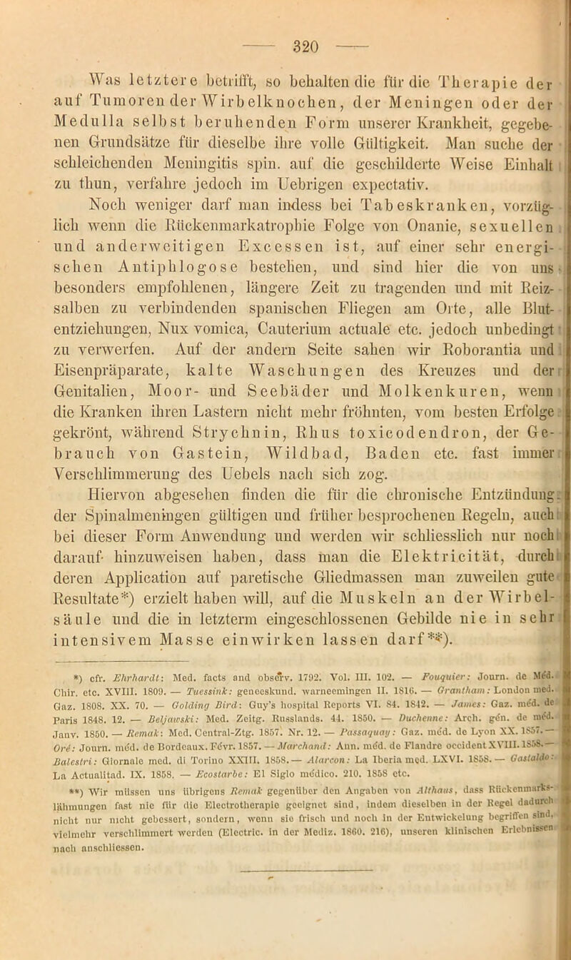 Was letztere betrifft, so behalten die für die Therapie der auf Tumoren der Wirbelknochen, der Meningen oder der Me du 11a selbst beruhenden Form unserer Krankheit, gegebe- nen Grundsätze für dieselbe ihre volle Gültigkeit. Man suche der schleichenden Meningitis spin. auf die geschilderte Weise Einhalt zu thun, verfahre jedoch im Uebrigen expectativ. Noch weniger darf man indess bei Tabeskranken, vorzüg- lich wenn die Rückenmarkatrophie Folge von Onanie, sexuellen und anderweitigen Excessen ist, auf einer sehr energi- schen Antiphlogose bestehen, und sind hier die von uns ■ besonders empfohlenen, längere Zeit zu tragenden und mit Reiz- salben zu verbindenden spanischen Fliegen am Orte, alle Blut- entziehungen, Nux vomica, Cauterium actuale etc. jedoch unbedingt zu verwerfen. Auf der andern Seite sahen wir Roborantia und Eisenpräparate, kalte Waschungen des Kreuzes und der Genitalien, Moor- und Seebäder und Molkenkuren, wenn die Kranken ihren Lastern nicht mehr fröhnten, vom besten Erfolge gekrönt, während Strychnin, Rhus toxicodendron, der Ge- brauch von Gastein, Wildbad, Baden etc. fast immer Verschlimmerung des Uebels nach sich zog. Hiervon abgesehen finden die für die chronische Entzündung, der Spinalmeningen gültigen und früher besprochenen Regeln, auch bei dieser Form Anwendung und werden wir schliesslich nur noch, darauf hin zu weisen haben, dass man die Elektrizität, durch deren Application auf paretische Gliedmassen man zuweilen gute Resultate*) erzielt haben will, auf die Muskeln an der Wirbel- säule und die in letztem eingeschlossenen Gebilde nie in sehr intensivem Masse einwirken lassen darf**). *) cfr. Ehrhardt: Med. facts and obse*v. 1792. Vol. III. 102. — Fouquier: Journ. de Med. Chir. etc. XVIII. 1809.— Tuessink: geneesknnd. warneemingen II. 1S16.— Qrantham: London med. Gaz. 1808. XX. 70. — Oolding Bird: Guy’s hospital Reports VI. 84. 1S42. — James: Gaz. me'd. de Paris 1848. 12. — Beljawski: Med. Zeitg. Russlands. 44. 1S50. — Duchenne: Arch. gdn. de med. Janv. 1850. — Remak: Med. Central-Ztg. 1857. Nr. 12. — Passaquatj: Gaz. med. de Lyon XX. 1S57.— j Ord: Journ. med. de Bordeaux. F<5vr. 1857. — Marchand: Ann. mdd. de Flandro occident XVIII. 1858.— I Balestri: Giornale med. di Torino XXIII. 1858.— Alarcon: La Iberia med. LXVI. 1S58.— Gastaldo: La Actualitad. IX. 1858. — Fcostarbe: El Siglo mddico. 210. 1S58 etc. **) Wir müssen uns übrigens Remak gegenüber den Angaben von Althans, dass Rückenmarks- : lähraungen fnst nie für die Elcctrothcrapio geeignet sind, indem dieselben in der Regel dadurch nicht nur nicht gebessert, sondern, wenn sie frisch und noch in der Entwickelung begriffen sind, vielmehr verschlimmert werden (Electric, in der Mediz. 1860. 216), unseren klinischen Erlebnissen I nach anschliesscn.