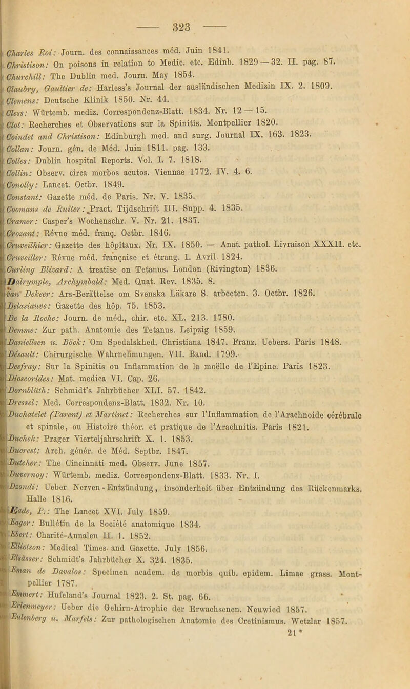 Charles Roi: Journ. des connaissancos med. Juin 1841. ■ Ghristison: On poisons in rolation to Medio, otc. Edinb. 1829 — 32. II. pag. 87. ; Churchill: The Dublin med. Journ. May 1854. ' Claubry, Gaultier de: Harlcss’s Journal der ausländischen Medizin IX. 2. 1S09. I Clemens: Deutsche Klinik 1850. Nr. 44. Cless: Würtemb. mediz. Correspondenz-Blatt. 1834. Nr. 12—15. Clot: Kecherehes et Observations sur la Spinitis. Montpellier 1820. Goindet and Christison: Edinburgh med. and surg. Journal IX. 163. 1823. Collan: Journ. gen. de Med. Juin 1811. pag. 133. Codes: Dublin hospital lleports. Vol. I. 7. 1818. •Collin: Observ. circa morbos acutos. Viennae 1772. IY. 4. 6. I Conolly: Lancet. Octbr. 1849. Constant: Gazette med. de Paris. Nr. Y. 1835. Coomans de Ruiter: Jbract. Tijdschrift III. Supp. 4. 1835. mamer: Casper’s Wochenschr. V. Nr. 21. 1837. Croeant: Kerne med. franq. Octbr. 1846. Cruveilhier: Gazette des hopitaux. Nr. IX. 1850. — Anat. pathol. Liyraison XXXII. etc. Cruveiller: Kerne med. francaise et etrang. I. Avril 1824. Curling Blizard: A treatise on Tetanus. London (Kivington) 1836. Dalrymple, Archymbald: Med. Q,uat. Key. 1835. 8. tian Bckeer: Ars-Berättelse om Svenska Läkare S. arbeeten. 3. Octbr. 1826. Belasiauve: Gazette des hop. 75. 1853. Be la Roche: Journ. de med., chir. etc. XL. 213. 1780. Bemme: Zur path. Anatomie des Tetanus. Leipzig 1859. Baniellsen u. Bock: Om Spedalskhed. Christiana 1847. Franz. Uebers. Paris 1848. Besault: Chirurgische Wahrnehmungen. VII. Band. 1799. Besfray: Sur la Spinitis ou Inflammation de la moelle de l’Epine. Paris 1823. Bioscorides: Mat. medica VI. Cap. 26. Bornblüth: Schmidt’s Jahrbücher XLI. 57. 1842. Bressel: Med. Correspondenz-Blatt. 1832. Nr. 10. Bucliaiclet (Bareni) et Martinet: Kecherehes sur lTnflammation de l’Arachnoide cerebrale et spinale, ou Histoire theor. et pratique de l’Arachnitis. Paris 1821. Buchek: Prager Vierteljahrschrift X. 1. 1853. IBucrest: Arch. gelier. de Med. Septbr. 1847. |Butcher: The Cincinnati med. Observ. June 1857. Bmernoy: Würtemb. mediz. Correspondenz-Blatt. 1833. Nr. I. Bzondi: Ueber Nerven-Entzündung, insonderheit übor Entzündung des Kückenmarks. Halle IS 16. IBade, P.: The Lancet XVI. July 1859. 'Bager: Bulletin de la Societe anatomique 1834. Ebert: Charite-Annalen 11. I. 1852. BUiotson: Medical Times, and Gazette. July 1856. Elsässer: Schmidt’s Jahrbücher X. 324. 1835. Enian de Bavalos: Specimen aeadom. de morbis quib. epidom. Limae grass. Mont- pollier 1787. Emmcrt: Hufcland’s Journal 1823. 2. St. pag. 66. EHenmeycr: Ueber die Gehirn-Atrophie der Erwachsenen. Neuwied 1857. 'Eulenberg u. Marfels: Zur pathologischen Anatomie dos Crotinismus. Wetzlar 1857. 21*