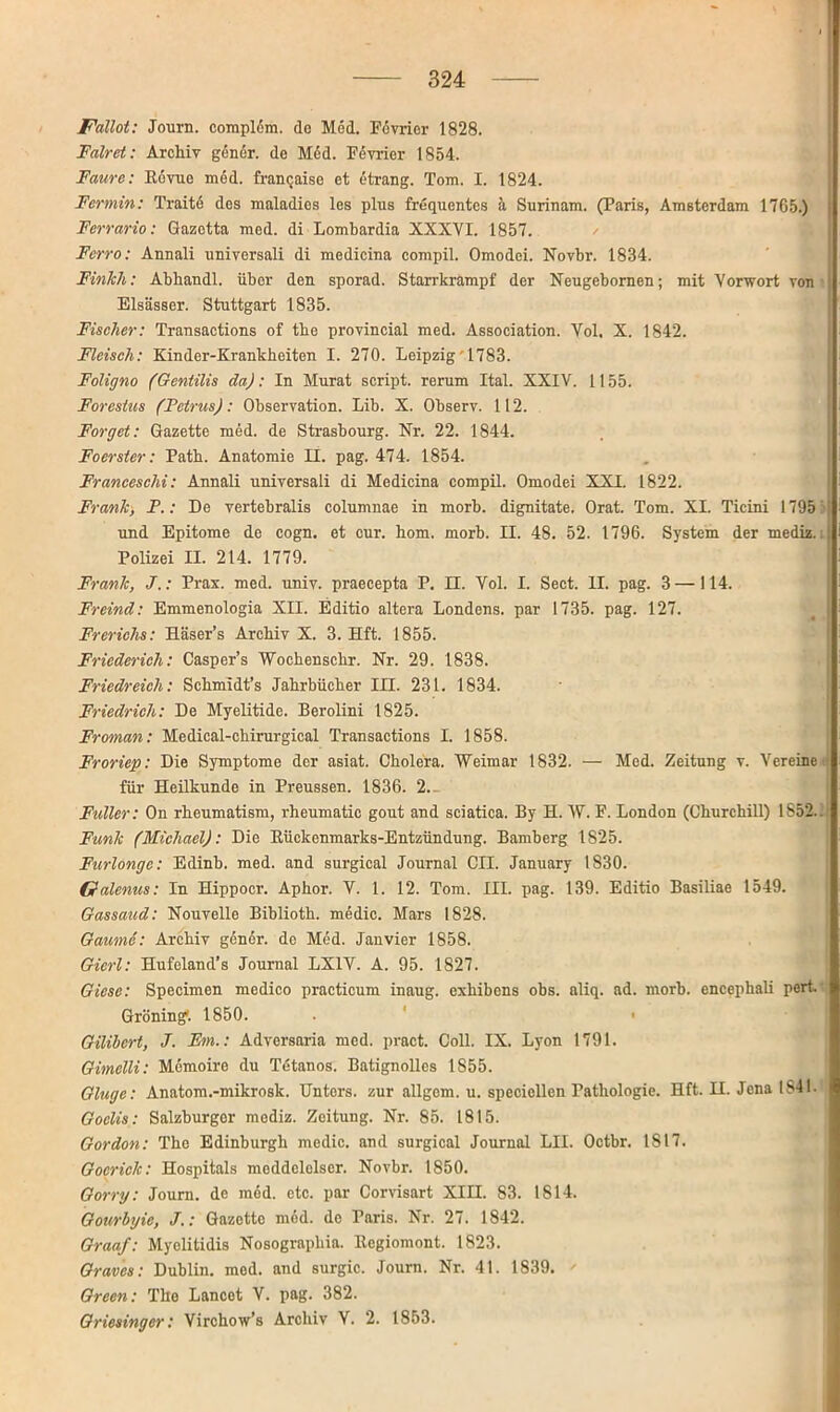 Fallot: Journ. compldm. de M6d. Pevrier 1828. Falret: Archiv gen er. de M6d. Pevrier 1854. Faure: E6vue med. franqaise et Strang. Tom. I. 1824. Fermin: Traite des maladies les plus frequentes h Surinam. (Paris, Amsterdam 1765.) Ferrario: Gazotta med. di Lombardia XXXYI. 1857. Ferro: Annali universali di medicina compil. Omodei. Novbr. 1834. Finlch: Abhandl. über den sporad. Starrkrampf der Neugebornen; mit Vorwort von Elsässer. Stuttgart 1835. Fischer: Transactions of tbe provincial med. Association. Yol. X. 1842. Fleisch: Kinder-Krankheiten I. 270. Leipzig' 1783. Foligno (Gentilis da): In Murat script. rerum Ital. XXIV. 1155. Forestus (Petrus): Observation. Lib. X. Observ. 112. Forget: Gazette med. de Strasbourg. Nr. 22. 1844. Foerster: Patb. Anatomie II. pag. 474. 1854. Franceschi: Annali universali di Medicina compil. Omodei XXI. 1822. Frank, F.: De vertebralis columnae in morb. dignitate. Orat. Tom. XI. Ticini 1795 und Epitome de cogn. et cur. hom. morb. II. 48. 52. 1796. System der mediz.i Polizei II. 214. 1779. Frank, J.: Prax. med. univ. praecepta P. EL Vol. I. Sect. II. pag. 3 —114. Freind: Emmenologia XII. Editio altera Londens. par 1735. pag. 127. Frerichs: Häser’s Archiv X. 3. Hft. 1855. Friederieh: Casper’s Wochenschr. Nr. 29. 1838. Friedreich: Schmidt’s Jahrbücher III. 231. 1834. Friedrich: De Myelitide. Berolini 1825. Froman: Medical-chirurgical Transactions I. 1858. Froriep: Die Symptome der asiat. Cholera. Weimar 1832. — Med. Zeitung v. Vereine für Heilkunde in Preussen. 1836. 2.- Fuller: On rheumatism, rheumatic gout and sciatica. By H. W. P. London (Churchill) 1852.. Funk (Michael): Die Bückenmarks-Entzündung. Bamberg 1825. Furlongc: Edinb. med. and surgical Journal CIL January 1830. Gfalenus: In Hippocr. Aphor. V. 1. 12. Tom. III. pag. 139. Editio Basiliae 1549. Gassaud: Nouvelle Biblioth. medic. Mars 1828. Gaume: Archiv gßnor. de Med. Janvier 1858. Gicrl: Hufeland’s Journal LX1V. A. 95. 1827. Giese: Specimen medico practicum inaug. exhibens obs. aliq. ad. morb. encephali pert. Gröning'. 1850. . • Gilibcrt, J. Fm.: Adversaria med. pract. Coli. IX. Lyon 1791. Gimelli: Memoire du Tetanos. Batignolles 1S55. Gluge: Anatom.-mikrosk. Untors, zur allgem. u. specicllen Pathologie. Hft. H. Jena 1841. Goclis: Salzburgor modiz. Zeitung. Nr. 85. 1815. Gordon: The Edinburgh medic. and surgical Journal LII. Octbr. 1817. Gocrick: Hospitals meddelclscr. Novbr. 1850. Gorry: Journ. de med. etc. par Corvisart XIII. 83. 1814. Gourbyie, J.: Gazette med. de Paris. Nr. 27. 1842. Graaf: Myolitidis Nosographia. ltegiomont. 1823. Graves: Dublin, med. and surgic. Journ. Nr. 41. 1839.  Green: The Lancot V. pag. 382. Griesinger: Virchow’s Archiv V. 2. 1853.