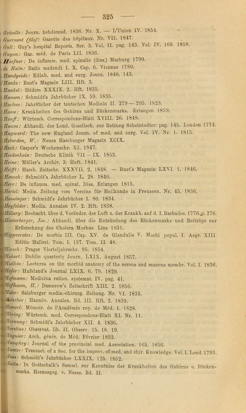 L Qrisollc: Joum. hobdomad. 1836. Nr. X. L Union IV. 1854. Guersant (ßls)': Gazette des höpitaux, Nr. VII. 1S47. Gull: Guy’s hospital Reports. Ser. 3. Vol. II. pag. 143. Vol. IV. 169. 1858. Guy07i: Gaz. med. de Paris LII. 1856. Haefner: De inflamm. med. spinalis (diss.) Marburg 1799. de Säen: Ratio medendi I. X. Cap. 6. Viennac 1780. Sandyside: Edinb. med. and surg. Journ. 1840. 143. ; Sänke: Rust’s Magazin LIII. Hft. 3. Sankel: Ibidem XXXIX. 2. Hft. 1835. Sansen: Schmidt’-s Jahrbücher IX. 59. 1835. fSariess: Jahrbücher der teutschen Medizin II. 279—295. IS23. [Sasse: Krankheiten des Gehirns und Rückenmarks. Erlangen 1859. Sauf: Würtemb. Correspondenz-Blatt XVIII. 26. 184S. Sarves: Abhandl. der Lond. Gesellsch. zur Rettung Scheintodter. pag. 145. London 1774. Sayward: The new England Joum. of med. and surg. Vol. IV. Nr. 1. 1815. Seher den, W.: Neues Hamburger Magazin XCIX. Seck: Casper’s Wochenschr. XI. 1847. Seidenhain: Deutsche Klinik VII — IX. 1853. iSeine: Müller’s Archiv. 3. Heft. 1841. Seift: Hamh. Zeitschr. XXXVII. 2. 1848. — Rust’s Magazin LXVI. 1. 1846. Senoch: Schmidt’s Jahrbücher L. 28. 1846. Serr: De infiamm. med. spinal. Diss. Erlangen 1815. Sertel: Mediz. Zeitung vom Vereine für Heilkunde in Preussen. Nr. 45. 1836. iSeusinger: Schmidt’s Jahrbücher I. 80. 1834. Seyfelder: Mediz. Annalen IV. 2. Hft. 1838. I Sillary: Beobacht, über d. Veränder. der Luft u. der Krankh. auf d. I. Barbados. 1776..p. 276. kSinterberger, Jos.: Abhandl. über die Entzündung des Rückenmarks und Beiträge zur Erforschung des Cholera Morbus. Linz 1831. Sippocrates: De morbis III. Cap. XV. de Glandulis V. Morbi popul. I. Aegr. XIII. Editio Halleri. Tom. I. 137. Tom. II. 48. Hirsch: Prager Vierteljahrschr. 95. 1854. Sobart: Dublin quarterly Journ. LXIX. August 1857. Uodlcin: Lectures on th'e morbid anatomy of the serous and mucous membr. Vol. I. 1836. |Sofer: Hufeland’s Journal LXIX. 6. 79. 1829. iHofmann: Medicina ratiou. systemat. IV. pag. 41. Uofrhann, S.: Damerow’s Zeitschrift XIII. 2. 1856. \Soler: Salzburger mediz.-chirurg. Zeitung. Nr. VI. 1835. kölscher: Hannöv. Annalen. Bd. III. Hft. 2. 1839. Sonore. Memoir. de l’Academie roy. de Möd. I. 1828. Höring: Würtemb. med. Correspondenz-Blatt XI. Nr. II. ’lornung: Schmidt’s Jahrbücher XII. 4. 1836. Jorslius: Observat. lib. II. Observ. 15. 18. 19. Juguicr: Arch. gönör. de Möd. Fevricr 1832. Jumphry: Journal of the provincial med. Association. 165. 1856. i bunter: Transact. of a Soc. for the improv. of med. and chir. Knowledge. Vol.I. Lond. 1793. küss: Schmidt’s Jahrbücher LXXIX. 125. 1852. ptfn: In Gottschalk’s Samml. zur Kenntniss der Krankheiten des Gehirns u. Rücken- marks. Herausgeg. v. Nasse. Bd. II. i