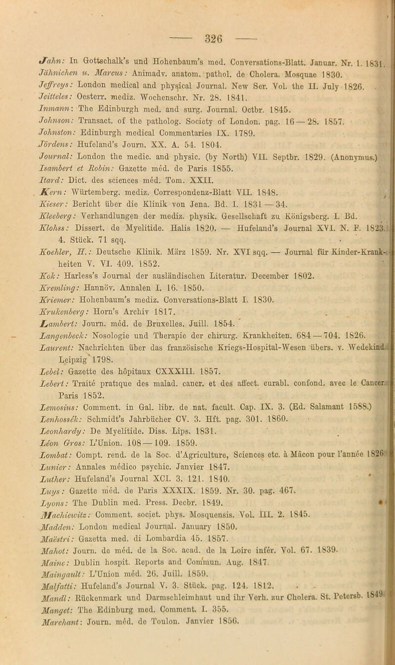 tfalm: In Gottschalk’s und Hohenbaum’s med. Conversations-Blatt. Januar. Nr. I. 1831 Jährlichen u. Marcus: Aniraadv. anatom. pathol. de Cholera. Mosquae 1830. Jeffreys: London medical and physical Journal. New Ser. Vol. the II. July 1826. Jeiiteles: Oesterr. mediz. Wochenschr. Nr. 28. 1841. Inmann-. The Edinburgh med. and surg. Journal. Octbr. 1845. Johnson: Transact. of the patholog. Society of London, pag. 16—28. IS57. Johnston: Edinburgh medical Commentaries IX. 1789. Jördens: Hufoland’s Joum. XX. A. 54. 1804. Journal: London the medic. and physic. (by North) VII. Septbr. 1829. (Anonymus.) Isambert et Robin: Gazette med. de Paris 1855. Itard: Dict. des Sciences med. Tom. XXII. Kern: Würtemberg. mediz. Correspondenz-Blatt VII. 1848. Kieser: Bericht über die Klinik von Jena. Bd. I. 1831 —34. Klceherg: Verhandlungen der mediz. physik. Gesellschaft zu Königsberg. I. Bd. Klohss: Dissert. de Myelitide. Halis 1820. — Hufeland’s Journal XVI. N. E. 1823. 4. Stück. 71 sqq. Koehler, II: Deutsche Klinik. März 1859. Nr. XVI sqq.— Journal für Kinder-Krank heiten V. VI. 409. 1852. Kok: Harless’s Journal der ausländischen Literatur. December 1802. Kremling: Hannöv. Annalen I. 16. 1850. Kriemer: Hohenbaum’s mediz. Conversations-Blatt I. 1830. Krukenberg: Horn’s Archiv 1817. Lambert: Journ. med. de Bruxelles. Juill. 1854. Langenbeck: Nosologie und Therapie der Chirurg. Krankheiten. 684 — 704. 1826. Laurent: Nachrichten über das französische Kriegs-Hospital-Wesen übers, v. Wedekind. Leipzig 1798. Lehel: Gazette des hopitaux CXXXIH. 1857. Lebert: Traite pratique des malad, cancr. et des afi'ect. curabl. confond. avec le Cancer. Paris 1852. Lemosius: Comment. in Gal. libr. de nat. facult. Cap. IX. 3. (Ed. Salamant 1588.) Lenhossek: Schmidt’s Jahrbücher CV. 3. Hft. pag. 301. 1860. Leonhardy: De Myelitide. Diss. Lips. 1831. Leon Gros: L’ünion. 108— 109. 1859. Lombat: Compt. rend. de la Soc. d’Agriculture, Sciences etc. ä Mäcon pour l’annee 1826 Lunicr: Annales medico psychic. Janvier 1847. Luther: Hufeland’s Journal XCI. 3. 121. 1810. Luys: Gazette med. de Paris XXXIX. 1S59. Nr. 30. pag. 467. Lyons: The Dublin med. Press. Decbr. 1849. • fflachiewitz: Comment. societ. phys. Mosquensis. Vol. III. 2. IS45. Madden: London medical Journal. January 1850. Maestri: Gazetta med. di Lombardia 45. 1857. Mahot: Journ. de med. de la Soc. acad. de la Loire iufer. Vol. 67. 1S39. Maine: Dublin hospit. Deports and Cominun. Aug. IS47- Maingault: L’Union med. 26. Juill. 1859. Malfatti: Hufoland’s Journal V. 3. Stück, pag. 124. 1812. Mandl: ltückenmark und Darmschlcimhaut und ihr Verb, zur Cholera. St. Pctcrsb. IS49 Mangel: The Edinburg med. Comment. I. 355. Marchant: Journ. med. de Toulon. Janvier 1856.