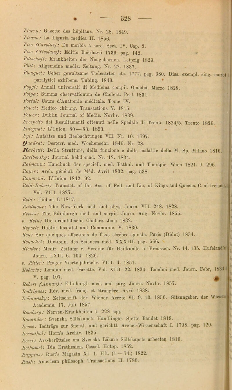 Piorry: Gazette des hopitaux. Nr. 28. 1849. Pisano: La Liguria medica II. 1856. Piso (Carolus): De morbis a sero. Scct. IY. Cap. 2. Piso (Nicolaus): Editio Boerliavii 1736. pag. 142. Pittschaft: Krankheiten der Neugebornen. Leipzig 1829. Plitt: Allgemeine mediz. Zeitung. Nr. 22. 1837. Plouguet: Ueber gewaltsame Todesarten etc. 1777. pag. 380. Diss. exempl. sing, morbi paralytici exhibens. Tubing. 1840. • Poggi: Annali universali di Medicina compil. Omodei. Marzo 1828. Polya: Summa observationum de Cholera. Pest 1831. Portal: Cours d’Anatomie medicale. Tome IY. Powel: Medico chirurg. Transactions V. 1815. Poiver: Dublin Journal of Medio. Novbr. 1839. Prospetto doi Kesultamonti ottenuti nelle Spedale di Trento 1824/5. Trento 1826. Putegnat: L’Union. 80 — 83. 1853. Pyl: Aufsätze und Beobachtungen YII. Nr. 10. 1797. Quadrat: Oesterr. med. Wochenschr. 1846. Nr. 28. Itachetti: Deila Strutture, della funzione e delle malattie della M. Sp. Milano 1816. Raciborsky: Journal hebdomad. Nr. 12. 1834. Raimann: Handbuch der speciell. med. Pathol. und Therapie. Wien 1821. I. 296. Ray er: Arch. general, de Med. Avril 1832. pag. 538. ' Raymond: L’Union 1842. 92. Reid-Robert: Transact. of the Ass. of Pell, and Lic. of Kings and Queens. C. of Ireland. ( Vol. VIII. 1827. Rcid: Ibidem I. 1817. Reidmour: The New-York med. and phys. Journ. VII. 248. 1828. Rceves: The. Edinburgh med. and surgic. Journ. Aug. Novbr. 1855. v. Rein: Die orientalische Cholera. Jena 1832. Reports Dublin hospital and Communic. V. 1830. Rey: Sur quelques affections de Taxe cerebro-spinale. Paris (Didot) 1S34. Reydellet: Dictionn. des Sciences med. XXXIII. pag. 566. Richter: Mediz. Zeitung v. Vereine für Heilkunde in Preussen. Nr. 14. 135. Hufeland’s Journ. EXIL 6. 104. 1826. v. Ritter: Prager Vierteljahrschr. VIII. 4. 1851. Robarts: London med. Gazette. Vol. XIII. 22. 1834. London med. Journ. Febr, 1834. Ü V V. pag. 107. * Robert (Annan): Edinburgh med. and surg. Journ. Novbr. 1S57. Rodrigucs: Kev. med. frang. et etrangcre. Ami 1S3S. Rokitansky: Zeitschrift der Wiener Aerzte VI. 9. 10. 1850. Sitzungsber. der IVienci Academie. 17. Juli 1857. Romberg: Ncrven-Krankheiten I. 228 sqq. Ronander: Svenska Sällskapets Handlingar. Sjctte Bandet 1819. Roose: Beiträge zur öffcntl. und gerichtl. Arznei-Wissenschaft I. 179S. pag. 120. Rosenthal: Horn’s Archiv. 1835. Rosst: Ars-berättclse om Svenska Läkare Sällskapets arbeeten 1810. Rotliamel: Die Erethesien. Cassel. Hotop. 1852. Ruppius: ltust’s Magazin XI. 1. Hft. (1 74.) 1S22. Rush: Amorican philosoph. Transactions II. 1786.