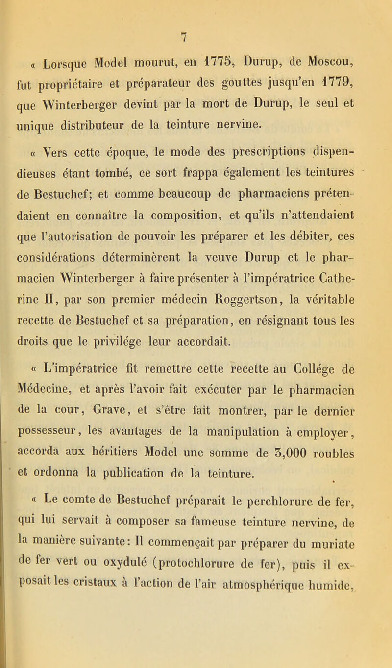 « Lorsque Model mourut, en 1775, Durup, de Moscou, fut propriétaire et préparateur des gouttes jusqu’en 1779, que Winterberger devint par la mort de Durup, le seul et unique distributeur de la teinture nervine. « Vers cette époque, le mode des prescriptions dispen- dieuses étant tombé, ce sort frappa également les teintures de Bestuchef; et comme beaucoup de pharmaciens préten- daient en connaître la composition, et qu’ils n’attendaient que l’autorisation de pouvoir les préparer et les débiter, ces considérations déterminèrent la veuve Durup et le phar- macien Winterberger à faire présenter à l’impératrice Cathe- rine II, par son premier médecin Roggertson, la véritable recette de Bestuchef et sa préparation, en résignant tous les droits que le privilège leur accordait. « L’impératrice fit remettre cette recette au Collège de Médecine, et après l’avoir fait exécuter par le pharmacien de la cour, Grave, et s’être fait montrer, par le dernier possesseur, les avantages de la manipulation à employer, accorda aux héritiers Model une somme de 3,000 roubles et ordonna la publication de la teinture. « Le comte de Bestuchef préparait le perchlorure de fer, qui lui servait à composer sa fameuse teinture nervine, de la manière suivante: Il commençait par préparer du muriate de fer vert ou oxydulé (protochlorure de fer), puis il ex- posait les cristaux à l’action de l’air atmosphérique humide,