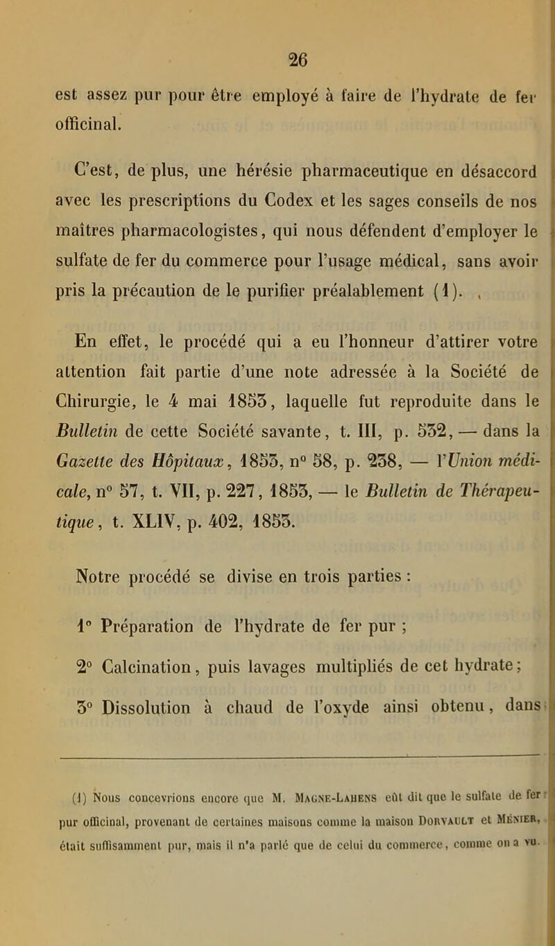 est assez pur pour être employé à faire (le l’hydrate de fer officinal. C’est, de plus, une hérésie pharmaceutique en désaccord avec les prescriptions du Codex et les sages conseils de nos maîtres pharmacologistes, qui nous défendent d’employer le sulfate de fer du commerce pour l’usage médical, sans avoir pris la précaution de le purifier préalablement (1). , En effet, le procédé qui a eu l’honneur d’attirer votre attention fait partie d’une note adressée à la Société de Chirurgie, le 4 mai 1853, laquelle fut reproduite dans le Bulletin de cette Société savante, t. III, p. 532, — dans la Gazelle des Hôpitaux, 1853, n° 58, p. 238, — l'Union médi- cale, n° 57, t. VII, p. 227, 1853, — le Bulletin de Thérapeu- tique , t. XL1V, p. 402, 1853. Notre procédé se divise en trois parties : 1° Préparation de l’hydrate de fer pur ; 2° Calcination, puis lavages multipliés de cet hydrate; 3° Dissolution à chaud de l’oxyde ainsi obtenu, dans (J) Nous concevrions encore que M. Magne-Lauens eût dit que le sulfate de fer '1 pur officinal, provenant de certaines maisons comme la maison Dorvault et Ménier, 4 était suffisamment pur, mais il n’a parlé que de celui du commerce, comme on a vu.