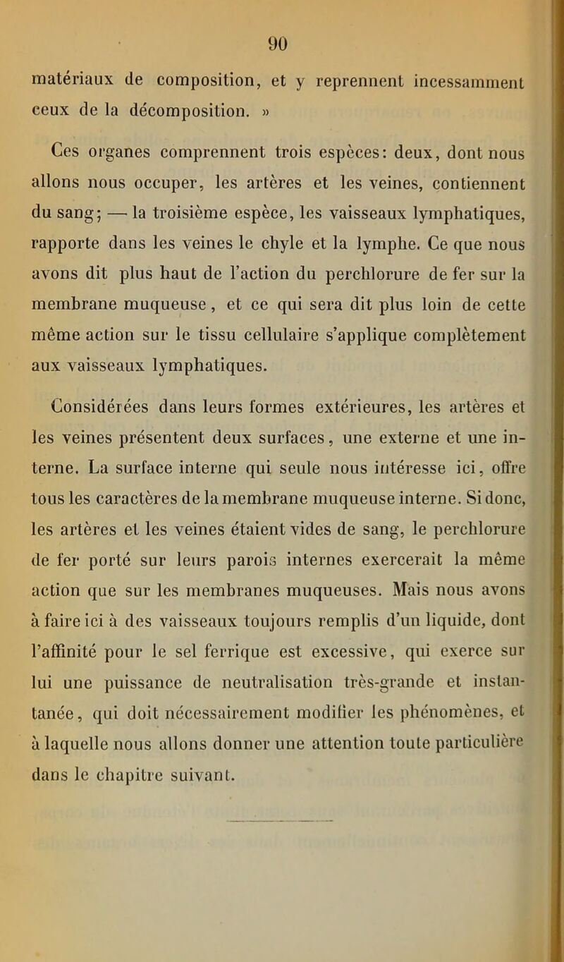 matériaux de composition, et y reprennent incessamment ceux de la décomposition. » Ces organes comprennent trois espèces: deux, dont nous allons nous occuper, les artères et les veines, contiennent du sang; — la troisième espèce, les vaisseaux lymphatiques, rapporte dans les veines le chyle et la lymphe. Ce que nous avons dit plus haut de l’action du perchlorure de fer sur la membrane muqueuse, et ce qui sera dit plus loin de cette même action sur le tissu cellulaire s’applique complètement aux vaisseaux lymphatiques. Considérées dans leurs formes extérieures, les artères et les veines présentent deux surfaces, une externe et une in- terne. La surface interne qui seule nous intéresse ici, offre tous les caractères de la membrane muqueuse interne. Si donc, les artères et les veines étaient vides de sang, le perchlorure de fer porté sur leurs parois internes exercerait la même action que sur les membranes muqueuses. Mais nous avons à faire ici à des vaisseaux toujours remplis d’un liquide, dont l’affinité pour le sel ferrique est excessive, qui exerce sur lui une puissance de neutralisation très-grande et instan- tanée, qui doit nécessairement modifier les phénomènes, et à laquelle nous allons donner une attention toute particulière dans le chapitre suivant.