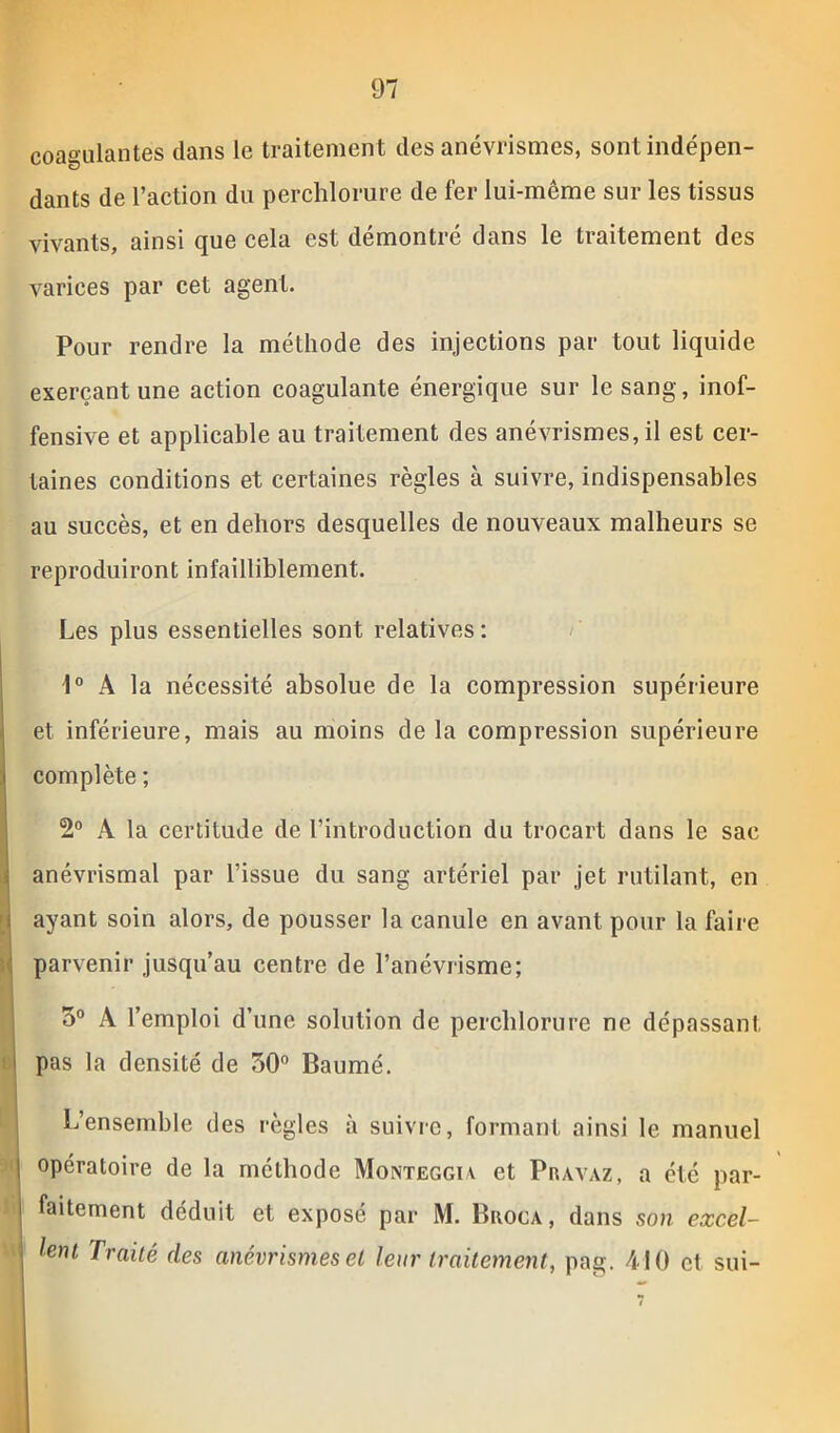coagulantes dans le traitement des anévrismes, sont indépen- dants de l’action du perchlorure de fer lui-même sur les tissus vivants, ainsi que cela est démontré dans le traitement des varices par cet agent. Pour rendre la méthode des injections par tout liquide exerçant une action coagulante énergique sur le sang, inof- fensive et applicable au traitement des anévrismes, il est cer- taines conditions et certaines règles à suivre, indispensables au succès, et en dehors desquelles de nouveaux malheurs se reproduiront infailliblement. Les plus essentielles sont relatives : 1° A la nécessité absolue de la compression supérieure et inférieure, mais au moins delà compression supérieure complète ; 2° A la certitude de l’introduction du trocart dans le sac anévrismal par l’issue du sang artériel par jet rutilant, en ayant soin alors, de pousser la canule en avant pour la faire parvenir jusqu’au centre de l’anévrisme; 5° A l’emploi d’une solution de perchlorure ne dépassant j pas la densité de 50° Baume. L’ensemble des règles à suivre, formant ainsi le manuel I opératoire de la méthode Monteggiy et Pravaz, a été par- faitement déduit et exposé par M. Broca, dans son excel- lent Traité des anévrismes et leur traitement, pag. 410 et sui-