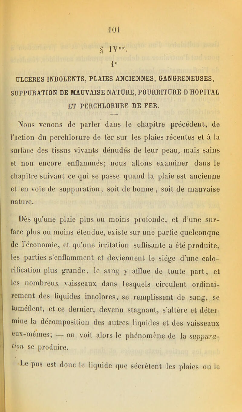 g IV me. 1° ULCÈRES INDOLENTS, PLAIES ANCIENNES, GANGRENEUSES, SUPPURATION DE MAUVAISE NATURE, POURRITURE D’HOPITAL ET PERCHLORURE DE FER. Nous venons de parler dans le chapitre précédent, de l’action du perchlorure de fer sur les plaies récentes et à la surface des tissus vivants dénudés de leur peau, mais sains et non encore enflammés; nous allons examiner dans le chapitre suivant ce qui se passe quand la plaie est ancienne et en voie de suppuration, soit de bonne , soit de mauvaise nature. Dès qu’une plaie plus ou moins profonde, et d'une sur- face plus ou moins étendue, existe sur une partie quelconque de l’économie, et qu’une irritation suffisante a été produite, les parties s’enflamment et deviennent le siège d’une calo- rification plus grande, le sang y afflue de toute part, et les nombreux vaisseaux dans lesquels circulent ordinai- rement des liquides incolores, se remplissent de sang, se tuméfient, et ce dernier, devenu stagnant, s’altère et déter- mine la décomposition des autres liquides et des vaisseaux eux-mêmes; — on voit alors le phénomène de la suppura- tion se produire. fe pus est donc le liquide que sécrètent les plaies ou le