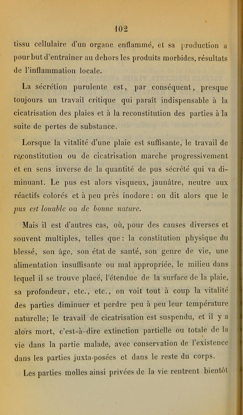 tissu cellulaire d’un organe enllammé, et sa production a pourbut d’entraîner au dehors les produits morbides, résultats de l’inflammation locale. La sécrétion purulente est, par conséquent, presque toujours un travail critique qui paraît indispensable à la cicatrisation des plaies et à la reconstitution des parties à la suite de pertes de substance. Lorsque la vitalité d’une plaie est suffisante, le travail de reconstitution ou de cicatrisation marche progressivement et en sens inverse de la quantité de pus sécrété qui va di- minuant. Le pus est alors visqueux, jaunâtre, neutre aux réactifs colorés et à peu près inodore : on dit alors que le pus est louable ou de bonne nature. Mais il est d’autres cas, où, pour des causes diverses et souvent multiples, telles que : la constitution physique du blessé, son âge, son état de santé, son genre de vie, une alimentation insuffisante ou mal appropriée, le milieu dans lequel il se trouve placé, l’étendue de la surface de la plaie, sa profondeur, etc., etc., on voit tout à coup la vitalité des parties diminuer et perdre peu à peu leur température naturelle; le travail de cicatrisation est suspendu, et il y a alors mort, c’est-à-dire extinction partielle ou totale de la % vie dans la partie malade, avec conservation de l’existence dans les parties juxta-posées et dans le reste du corps. Les parties molles ainsi privées de la vie rentrent bientôt