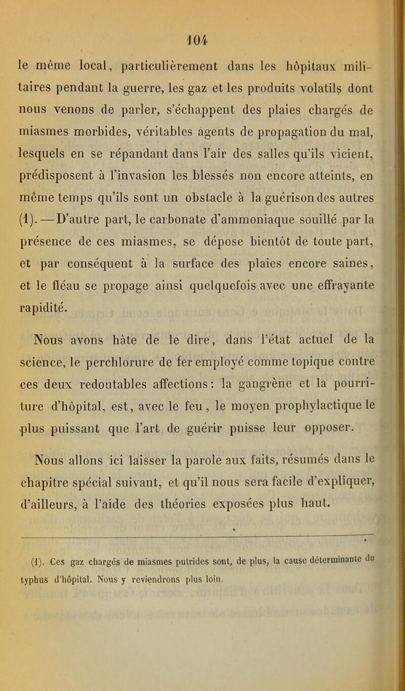 le même local, particulièrement dans les hôpitaux mili- taires pendant la guerre, les gaz et les produits volatils dont nous venons de parler, s’échappent des plaies chargés de miasmes morbides, véritables agents de propagation du mal, lesquels en se répandant dans l’air des salles qu’ils vicient, prédisposent à l’invasion les blessés non encore atteints, en même temps qu’ils sont un obstacle à la guérison des autres (1).—D’autre part, le carbonate d’ammoniaque souillé par la présence de ces miasmes, se dépose bientôt de toute part, et par conséquent à la surface des plaies encore saines, et le fléau se propage ainsi quelquefois avec une effrayante rapidité. Nous avons hâte de le dire, dans l’état actuel de la science, le perchlorure de fer employé comme topique contre ces deux redoutables affections : la gangrène et la pourri- ture d’hôpital, est, avec le feu, le moyen prophylactique le .plus puissant que l’art de guérir puisse leur opposer. Nous allons ici laisser la parole aux faits, résumés dans le chapitre spécial suivant, et qu’il nous sera facile d’expliquer, d’ailleurs, à l’aide des théories exposées plus haut. (1). Ces gaz chargés de miasmes pulrides sont, de plus, la cause déterminante du typhus d’hôpital. Nous y reviendrons plus loin.