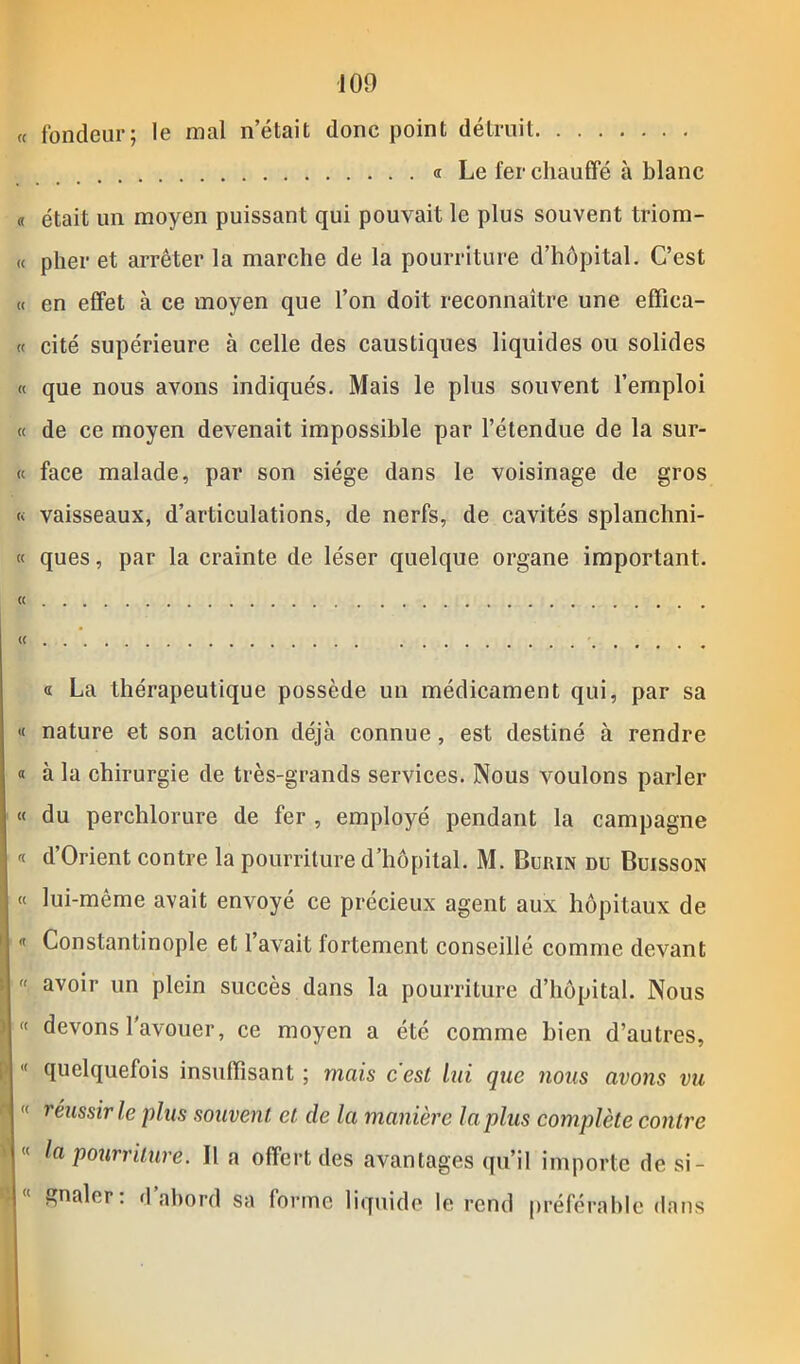 109 « fondeur; le mal n était donc point détruit « Le fer chauffé à blanc « était un moyen puissant qui pouvait le plus souvent triom- « plier et arrêter la marche de la pourriture d’hôpital. C’est « en effet à ce moyen que l’on doit reconnaître une effica- ce cité supérieure à celle des caustiques liquides ou solides « que nous avons indiqués. Mais le plus souvent l’emploi « de ce moyen devenait impossible par l’étendue de la sur- et face malade, par son siège dans le voisinage de gros « vaisseaux, d’articulations, de nerfs, de cavités splanchni- te ques, par la crainte de léser quelque organe important. (( (( ' « La thérapeutique possède un médicament qui, par sa «e nature et son action déjà connue, est destiné à rendre « à la chirurgie de très-grands services. Nous voulons parler « du perchlorure de fer , employé pendant la campagne « d’Orient contre la pourriture d’hôpital. M. Burin du Buisson ee lui-mème avait envoyé ce précieux agent aux hôpitaux de « Constantinople et 1 avait fortement conseillé comme devant 1 avoir un plein succès dans la pourriture d’hôpital. Nous « devons l'avouer, ce moyen a été comme bien d’autres, | «( quelquefois insuffisant ; mais c'est lui que nous avons vu n « réussir le plus souvent et de la manière la plus complète contre “ la pourriture. Il a offert des avantages qu’il importe de si-