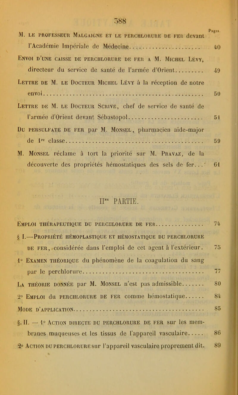 M. LE PROFESSEUR MaLGAIGNE ET LE PERCHLORURE UE FER (levant l’Académie Impériale de Médecine 40 Envoi d’une caisse de perchlorure de fer a M. Michel Lévy, directeur du service de santé de l’armée d’Orient 49 Lettre de M. le Docteur Michel Lévy à la réception de notre envoi 50 Lettre de M. le Docteur Scrive, chef de service de santé de l’armée d’Orient devant Sébastopol 51 Du persulfate de fer par M. Monsel , pharmacien aide-major de lre classe 59 M. Monsel réclame à tort la priorité sur M. Pravaz, de la découverte des propriétés hémostatiques des sels de fer...' 61 ir PARTIE. Emploi thérapeutique du perchlorure de fer 74 § I.—Propriété hémoplastique et hémostatique du perchlorure de fer, considérée dans l’emploi de cet agent à l’extérieur. 75 lu Examen théorique du phénomène de la coagulation du sang par le perchlorure 77 La théorie donnée par M. Monsel n’est pas admissible 80 2° Emploi du perchlorure de fer comme hémostatique 84. Mode d’application 85 §. II. — 1° Action directe du perchlorure de fer sur les mem- branes muqueuses et les tissus de l’appareil vasculaire 86 2° Action du perchlorure sur l’appareil vasculaire proprement dit. 89