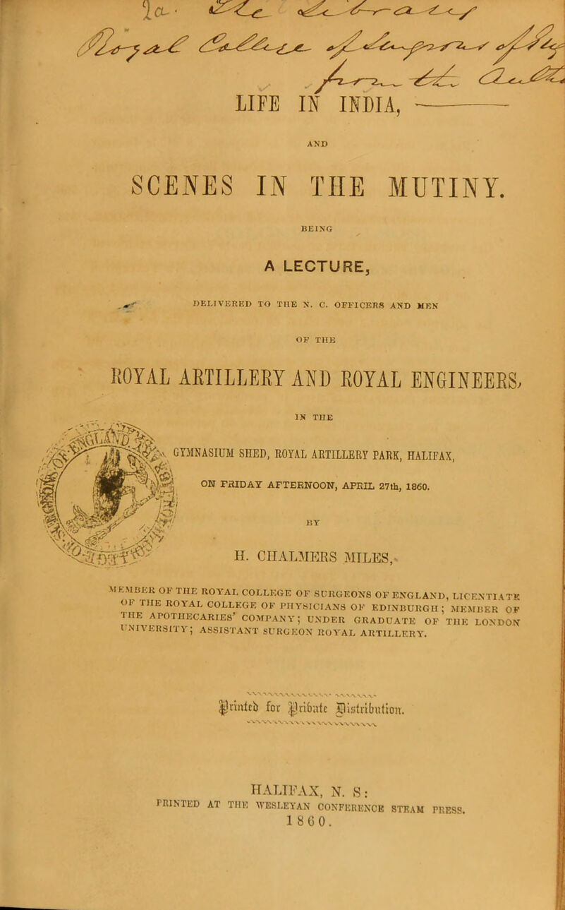 LIFE IN INDIA, AND SCENES IN THE MUTINY. BEING A LECTURE, . »•:' DELIVERED TO THE N. C. OFl’ICERS AND MEN OE' TUB liOYAL AETILLEEY AND EOYAL ENGINEEES, IN THE GYMNASIUM SHED. ROYAL ARTILLERY PARK, HALIFAX, ON FHIDAY AFTERNOON, APRIL 27th, 1860. II. CHALMEHS MILES,* 1 M EMBER OF THE ROYAL COLLEGE OF SCRUEON8 OF ENGLAND, LICENTIATK Ol. niE ROYAL COLLEGE OF I'llY.SICIANS OF EDINBURGH: MEMBER OF ■I HE apothecaries’ COMPANY; UNDER GRADUATE OF THE LONDON U.NIVERSITY; assistant SURGEON ROYAL ARTILLFRY. |1rmlcb for ^nbate pistributioit. ^ V WW'N.V >. HALIFAX, N. S: rniNTED AT THE WESLEYAN CONFERENCE STE.\M PRESS. 1 860.