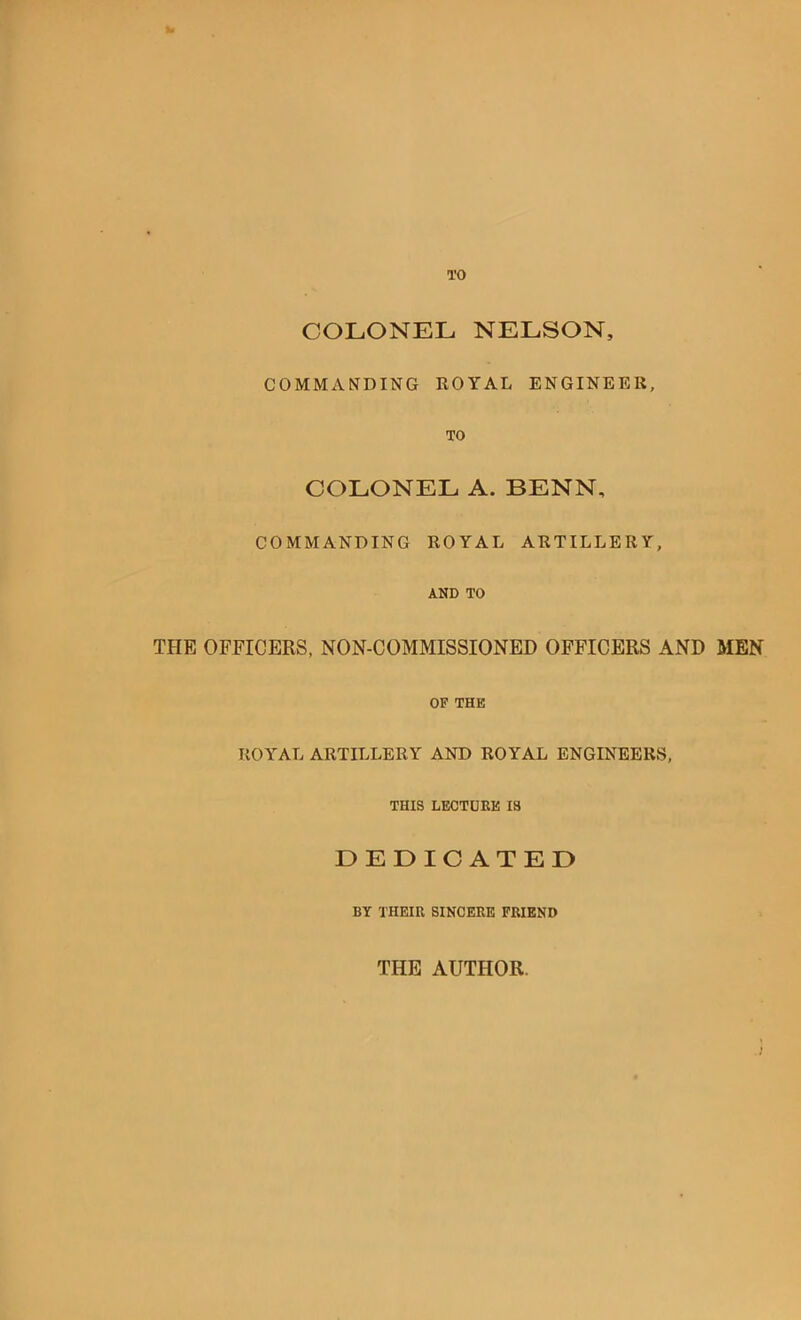 TO COLONEL NELSON, COMMANDING ROYAL ENGINEER, TO COLONEL A. BENN, COMMANDING ROYAL ARTILLERY, AND TO THE OFFICERS, NON-COMMISSIONED OFFICERS AND MEN OF THE ROYAL ARTILLERY AND ROYAL ENGINEERS, THIS LECTUEE IS DEDICATED BY THEIU SINCERE FRIEND ) THE AUTHOR.