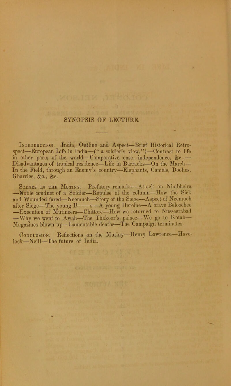 SYNOPSIS OF LECTUEE. Introduction. India, Outline and Aspect—Brief Historical Retro- spect—European Life in India—(“ a soldier’s view,”)—Contrast to life in other parts of the world—Comparative ease, independence, &c.,— Disadvantages of tropical residence—Life in Barracks—On the March— In the Field, through an Enemy’s country—Elephants, Camels, Doolies, Gharries, &c., &c. Scenes in the Mutiny. Prefatory remarks—Attack on Nimbheira —Noble conduct of a Soldier—Repulse of the column—How the Sick and Wounded fared—Neemuch—Story of the Siege—Aspect of Neemuch after Siege—The young B s—A young Heroine—A brave Beloochee —Execution of Mutineers—Chittore—How we returned to Nusseerabad —Why we went to Awah—The Thakoor’s palace—We go to Kotah— Magazines blown up—Lamentable deaths—The Campaign terminates. Conclusion. Reflections on the Mutiny—Henry Lawrence—Have- lock—Neill—The future of India.