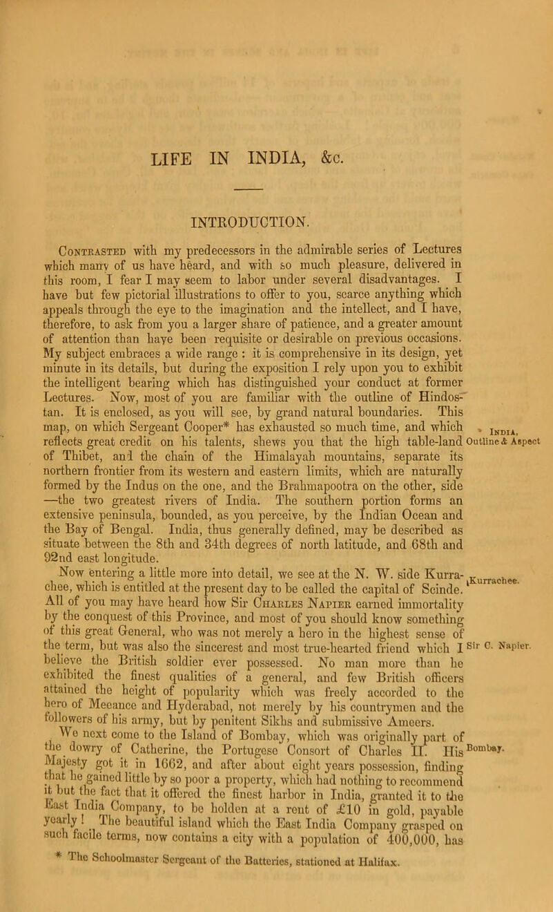 LIFE IN INDIA, &c. INTRODUCTION. Contrasted with my predecessors in the admirable series of Lectures which many of us have heard, and with so much pleasure, delivered in this room, I fear I may seem to labor under several disadvantages. I have but few pictorial illustrations to offer to you, scarce anything which appeals through the eye to the imagination and the intellect, and I have, therefore, to ask from you a larger share of patience, and a greater amount of attention than haye been requisite or desirable on previous occasions. My subject embraces a wide range : it is comprehensive in its design, yet minute in its details, but during the exposition I rely upon you to exhibit the intelligent bearing which has distinguished your conduct at former Lectures. Now, most of you are familiar with the outline of Hindos-' tan. It is enclosed, as you will see, by grand natural boundaries. This map, on which Sergeant Cooper* has exhausted so much time, and which , xndia, reflects great credit on his talents, shews you that the high table-land Outline a Aspect of Thibet, and the chain of the Himalayah mountains, separate its northern frontier from its western and eastern limits, which are naturally formed by the Indus on the one, and the Brahmapootra on the other, side —the two greatest rivers of India. The southern portion forms an extensive peninsula, bounded, as you perceive, by the Indian Ocean and the Bay of Bengal. India, thus generally defined, may be described as situate between the 8th and 34th degrees of north latitude, and 68th and 92nd east longitude. Now entering a little more into detail, we see at the N. TV. side Kurra- gurrachee chee, which is entitled at the present day to be called the capital of Scinde.' ** All of you may have heard how Sm Charles Napier earned immortality by the conquest of this Province, and most of you should know something ot this great General, who was not merely a hero in the highest sense of the term, but was also the sincerest and most true-hearted friend which I believe the British soldier ever possessed. No man more than he exhibited the finest qualities of a general, and few British officers attained the height of popularity which was freely accorded to the hero of Meeance and Hyderabad, not merely by his countrymen and the followers of his anny, but by penitent Sikhs and submissive Ameers. Wo next come to the Island of Bombay, which was originally part of ”i®.Jowry of Catherine, the Portugese Consort of Charles II. Majesty got it^ in 1662, and after about eight years possession, finding that he gained little by so poor a property, which had nothing to recommend It but the fact that it offered the finest harbor in India, granted it to the iLast India Company, to bo holdon at a rout of £10 in gold, payable yearly . Ihe beautiful island wliicli the East India Company grasped on such facile terms, now contains a city with a population of 400,000, has * The Schoolmaster Sergeant of the Batteries, stationed at Halifax.