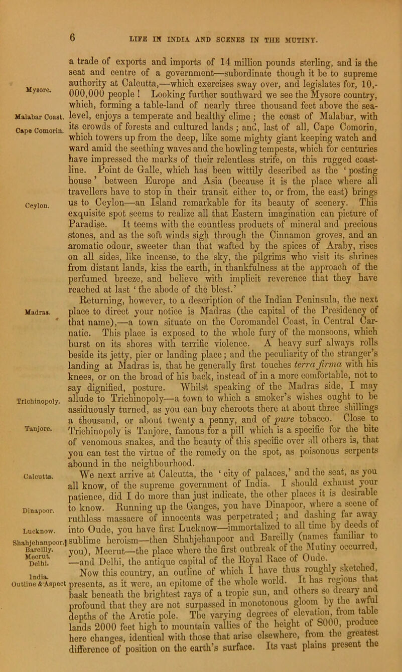 Mysore. Malabar Coast. Cap* Comorin. Ceylon. Madras. Trlchinopoly. Tanjorc. Calcutta. Dinapoor. Lucknow. Shahjehanpoor.l Bareilly. Meerut. Delhi. India. Outline (k Aspect a trade of exports and imports of 14 million pounds sterling, and is the seat and centre of a government—subordinate though it be to supreme authority at Calcutta,—which exercises sway over, and legislates for, 10,- 000,000 people ! Looking further southward we see the Mysore country, which, forming a table-land of nearly three thousand feet above the sea- level, enjoys a temperate and healthy clime ; the coast of Malabar, with its crowds of forests and cultured lands ; and, last of all. Cape Comorin, which towers up from the deep, like some mighty giant keeping watch and ward amid the seething waves and the howling tempests, which for centuries have impressed the marks of their relentless strife, on this rugged coast- line. Point de Galle, which has been wittily described as the ‘ posting house ’ between Europe and Asia (because it is the place where all travellers have to stop in their transit either to, or from, the east) brings us to Ceylon—an Island remarkable for its beauty of scenery. This exquisite spot seems to realize all that Eastern imagination can picture of Paradise. It teems with the countless products of mineral and precious stones, and as the soft winds sigh through the Cinnamon groves, and an aromatic odour, sweeter than that wafted by the spices of Araby, rises on all sides, like incense, to the sky, the pilgrims who visit its shrines from distant lands, kiss the earth, in thankfulness at the approach of the perfumed breeze, and believe with implicit reverence that they have reached at last ‘ the abode of the blest.’ Returning, however, to a description of the Indian Peninsula, the next place to direct your notice is Madras (the capital of the Presidency of that name),—a town situate on the Coromandel Coast, in Central Car- natic. This place is exposed to the whole fury of the monsoons, which burst on its shores with terrific violence. A heavy surf always rolls beside its jetty, pier or landing place; and the peculiarity of the stranger’s landing at Madras is, that he generally first touches terra jirma with his knees, or on the broad of his back, instead of in a more comfortable, not to say dignified, posture. Whilst speaking of the Madras side, I may allude to Trlchinopoly—a town to which a smoker’s wishes ought to be assiduously turned, as you can buy cheroots there at about three shillings a thousand, or about twenty a penny, and of pure tobacco. Close to Trlchinopoly is Tanjore, famous for a pill which is a specific for the bite of venomous snakes, and the beauty of this specific over all others is, that you can test the virtue of the remedy on the spot, as poisonous serpents abound in the neighbourhood. We next arrive at Calcutta, the ‘ city of palaces,’ and the seat, as you all know, of the supremo government of India. I should exhaust yom patience, did I do more than just indicate, the other places it is desirable to know. Running up the Ganges, you have Dinapoor, where a scene of ruthless massacre of innocents was perpetrated; and dashing fiir away into Oude, you have first Lucknow—immortalized to all time deeds ot sublime heroism—then Shahjeliaiipoor and Bareilly (names familiar to you), Meerut—the place where the first outbreak of tlie^Iutiiiy occurred, —and Delhi, the antique capital of the Royal Race of Oude. , , Now this country, an outline of which I have thus roughly sketched, presents, as it were, an epitome of the whole world. It has regions a bask beneath the brightest rays of a tropic sun, and others so dieary an profound that they are not surpassed in monotonous gloom by the awtul depths of the Arctic pole. The varying degrees o/ ®levatmn, from tab c lands 2000 feet high to mountain vallies of the height of 8000, produce here changes, identical with those that arise elsewhere, fi-om the great^t difference of position on the earth’s surface. Its vast plains present the