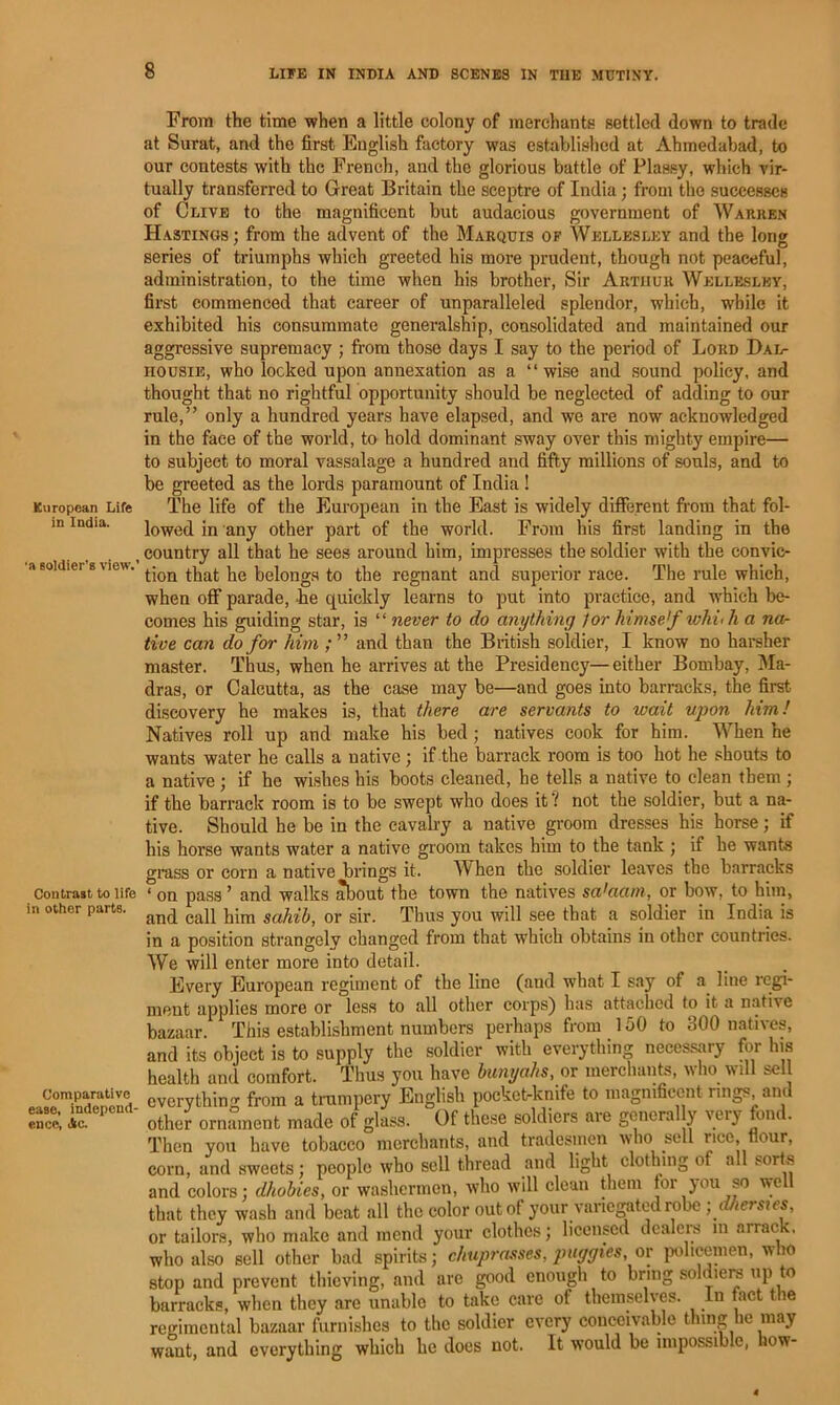 Kiiropean Life in India. •a soldier’s view.’ Contrast to life in other parts. Comparative ease, independ- ence, Ac. From the time when a little colony of merchants settled down to trade at Surat, and the first English factory was established at Ahmedabad, to our contests with the French, and the glorious battle of Plassy, which vir- tually transferred to Great Britain the sceptre of India; from the successes of Clive to the magnificent but audacious government of Warken Hastings ; from the advent of the Marquis of Wellesley and the long series of triumphs which greeted his more prudent, though not peaceful, administration, to the time when his brother. Sir Arthur Wellesley, first commenced that career of unparalleled splendor, which, while it exhibited his consummate generalship, consolidated and maintained our aggressive supremacy ; from those days I say to the period of Lord Dal- HOUSiE, who locked upon annexation as a “wise and sound policy, and thought that no rightful opportunity should be neglected of adding to our rule,” only a hundred years have elapsed, and we are now acknowledged in the face of the world, to hold dominant sway over this mighty empire— to subject to moral vassalage a hundred and fifty millions of souls, and to be greeted as the lords paramount of India ! The life of the European in the East is widely different from that fol- lowed in any other part of the world. From his first landing in the country all that he sees around him, impresses the soldier with the convic- tion that he belongs to the regnant and superior race. The rule which, when off parade, -he quickly learns to put into practice, and which be- comes his guiding star, is “ never to do anything Jor himself whuh a na- tive can do for him and than the British soldier, I know no harsher master. Thus, when he arrives at the Presidency—either Bombay, Ma- dras, or Calcutta, as the case may be—and goes into barracks, the first discovery he makes is, that there are servants to wait upon him! Natives roll up and make his bed; natives cook for him. When he wants water he calls a native; if the barrack room is too hot he shouts to a native; if he wishes his boots cleaned, he tells a native to clean them ; if the barrack room is to be swept who does it ? not the soldier, but a na- tive. Should he be in the cavalry a native groom dresses his horse; if his horse wants water a native groom takes him to the tank ; if he wants grass or corn a native brings it. When the soldier leaves the barracks ‘ on pass ’ and walks about the town the natives salaam, or bow, to him, and call him sahib, or sir. Thus you will see that a soldier in India is in a position strangely changed from that which obtains in other countries. We will enter more into detail. Every European regiment of the line (and what I say of a line regi- ment applies more or less to all other corps) has attached to it a native bazaar. This establishment numbers perhaps from 150 to 300 natives, and its object is to supply the soldier with everything necessary for Ins health and comfort. Thus you have bunyahs, or merchants, wlio will sell everything from a trumpery English pocket-knife to magnificent rings, am other ornament made of glass. Of these soldiers are general y very fond. Then you have tobacco merchants, and tradesmen who sell nee, flour, corn, and sweets; people who sell thread and light clothing of all sorts and colors; dhobies, or washermen, who will clean them for }ou so w'oll that they wash and beat all the color out of your varie^ted robe ■ d/ierstes, or tailors, who make and mend your clothes; licensed dealers in arrack, who also sell other bad spirits; chup7-asses, paggies, or policemen, who stop and prevent thieving, and arc good enough to bring soldiere up to barracks, when they are unable to take care of themselves. In fact the regimental bazaar furnishes to the soldier every conceivable thing he may want, and everything which he does not. It would be impossible, how-