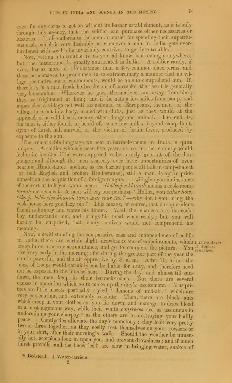 ever, for any corps to get on without its bazaar establishment, as it is only throno-h this ao-eucy, tiuit the soldier can purchase either necessaries or luxurTes. It also affords to the men an outlet for spending their superflu- ous cash, which is very desirable, as whenever a man in India gets over- burdened with wealth he invariably contrives to get into trouble. Now, o-etting into trouble is as you all know bad enough anywhere, but the “misfortune is greatly aggravated in India. A soldier rarely, if ever learns more of Hindostanee than a few common-place terms, and those he manages to pronounce in so extraordinary a manner that no vil- lacer, or native out of cantonments, would be able to comprehend him. If, therefore, in a mad freak he breaks out of barracks, the result is generally very lamentable. \yherever ho goes the natives run away from him ; they arc frightened at him ; and if he gets a few miles from camp, and approaches a village not well accustomed to Europeans, the men of the village turn out in a body, armed with clubs, just as they would at the approach of a wiU beast, or any other dangerous animal. The end is,- the man is either found, oi hoard of, some few miles beyond camp limit, dying of thirst, half starved, or the victim of brain fever, produced by exposure to the sun. The remarkable language we hear in barrack-rooms in India is quite unique. A soldier who has been five years or so in the country would feel quite insulted if he were supposed to be utterly ignorant of the lan- guage ; and although the men scarcely ever have opportunities of even hearing Hindostanee spoken, as the bazaar people all talk in camp-dialect or bad English and broken Hindostanee), still a man is apt to pride himself on the acquisition of a foreign tongue. I will give you an instance of the sort of talk you would hear :—Bohberjee-Tchanah means a cook-room; hanah means meat. A man will cry out perhaps, ‘ Holloa, you idher how, kiko je bohberjee khanah tann lazy sour iao f—why don’t you bring the cook-house here you lazy pig V - This means, of course, that our querulous friend is hungry and wants his dinner. Well, the chances are, the cook- boy understands him, and • brings his meal when ready; but you will hardly be surprised, that many natives would not comprehend his meaning. Now, notwithstanding the comparative ease and independence of a life in India, there are certain slight drawbacks and disappointments, which DisadvantHRes creep in on a nearer acquaintance, and go to complete the picture. You re«idenoo*' rise very early in the morning; for during the greater part of the year the sun is powerful, and the air opprefssive by 8, a. m. After 10, a. m., the mass ot troops would certainly not be liable for duty, and therefore need not be exposed to the intense heat. During the day, and almost till sun- down, the men keep in their barrack-rooms. But there are several causes in operation whicli go to make up the day’s excitement. Musqui- toes are little insects poetically styled “demons of mid-air.” which are \cry persecuting, and extremely resolute. Tlien, there aro black ants which creep in your clothes as you lie down, and manage to draw blood m a most ingenious way, while their white confreres are as assiduous in undermining your charpoy * as the others are in destroying your bodily peace. Centipedes alleviate the day’s monotony ; they look very pretty two or three together, as they cosily rest tliemselves on your trowsers or in your sliirt, after tlieir morning’s walk. Should the weather be unusu- ally not, scorpions look in upon you, and prevent drowsiness; and if much thirst prevails, and the bheesties f are slow in bringing water, snakes of * Bedstead, t Water -carriers. 2