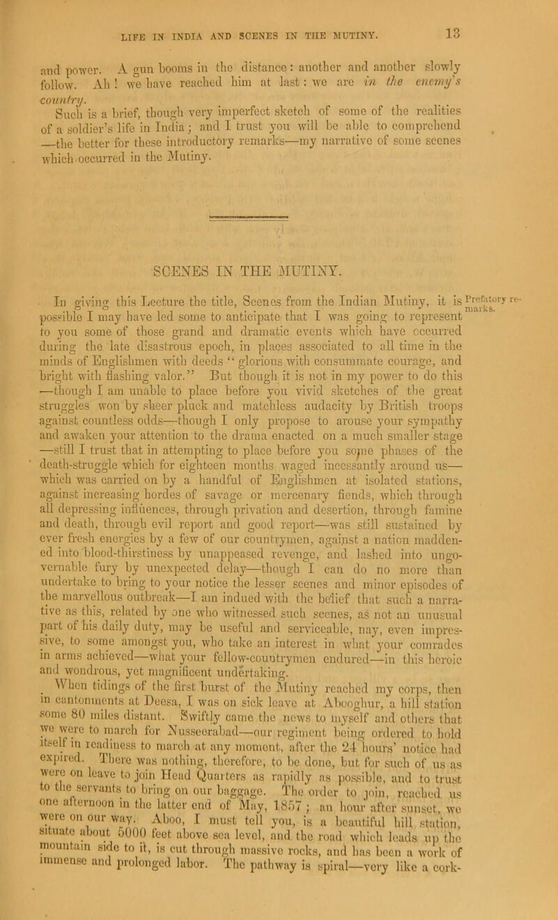 and power. A gun booms in the distance: another and another slowly follow. Ah ! we have reached him at last: we arc in the enemy’s country. Such is a brief, though very imperfect sketch of some of the realities of a soldier’s life in India; and I trust you will be able to comprehend the better for these introductory remarks—my narrative of some scenes which occuiTed in the Mutiny. SCENES IN THE MUTINY. In givinn; this Lecture the title, Scenes from the Indian Mutiny, it isi’rerjitoiyre- possible I may have led some to anticipate that 1 was going to represent to you some of those grand and dramatic events wliich have occurred during the late disastrous epocli, in places associated to all time in the minds of Englishmen with deeds “ glorious witli consummate courage, and bright with flashing valor.” But tbougli it is not in my power to do this •—though I am unable to place before you vivid sketches of the great struggles won by .sheer pluck and matchless audacity by British troops against countless odds—though I only propose to arouse your sympathy and awaken your attention to the drama enacted on a much smaller stage —still I trust that in attempting to place before you sopio phases of the death-struggle which for eighteen mouths waged incessantly around us— which was carried on by a handful of Englishmen at i.solated stations, against increasing hordes of savage or mercenary fiends, which through all depressing influences, through privation and desertion, through famine and death, through evil report and good report—was still sustained by ever fresh energies by a few of our countrymen, agaijist a nation madden- ed into blood-thirstiness by unappeased revenge, and lashed into ungo- vernable fury by une.\;pected delay—though l can do no more than undertake to bring to j’our notice the lesser scenes and minor episodes of the marvellous outbreak—I am indued with tlie belief that such a narra- tive as this, related by one wlio witnessed such scenes, as not an unusual part of his daily duty, may be useful and serviceable, nay, even impres- sive, to some amongst you, who take an interest in what your comrades in arms achieved what your fellow-countrymen endured—in this heroic and wondrous, yet magnificent undertaking. ^ When tidings of the first burst of the hlutiny reached my corps, then m cantonments at Deesa, I was on sick leave at Abooglnir, a hill station .some 80 miles distant. Swiftly came the nows to myself and others that we were to march for Nus.scorabad—our regiment being ordered to hold Itself in icadiness to march at any moment, after the 24 hours’ notice had c.vpned. There was nothing, therefore, to be done, but for .such of us as were on leave to join Head Quarters as rapidly a.s po.ssible, and to trust to tlie 8ervant.s to bring on our baggage. The oider to join, reached us one afternoon in the latter end of May, 1857 ; an hour after sunset, we were on our way. Aboo, I must tell you, is a beautiful hill station, situate about 5000 feet above sea level, and the road which leads up the mountain side to it, is cut through massive rocks, and has been a work of immense and prolonged labor. The pathway is spiral—very like a cork-