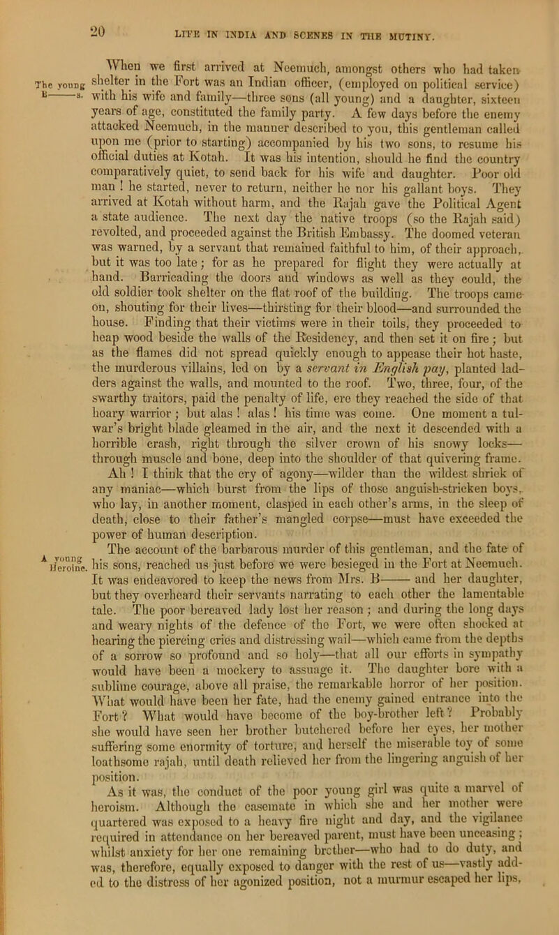 The voimg s. A young Heroine. When we first arrived at Necinuch, amongst others who had taken shelter in tlie hort was an Indian officer, (employed on political service) with his wife and family—three sons (all young) and a daughter, sixteen yeara of age, constituted the family party. A few days before the enemy attacked Neemuch, in the manner described to you, this gentleman called upon mo (prior to starting) accompanied by his tw'o sons, to resume his official duties at Kotah. It was his intention, should he find the country comparatively quiet, to send back for his wife and daughter. Poor old man ! he started, never to return, neither he nor his gallant boys. They arrived at Kotah without harm, and the Ilajah gave the Political Agent a state audience. The next day the native troops (so the Kajah said) revolted, and proceeded against the British Embassy. The doomed veteran was warned, by a servant that remained faithful to him, of their approach, but it was too late; for as he prepared for flight they were actually at hand. Barricading the doors and windows as well as they could, the old soldier took shelter on the flat roof of the building. The troops cam& on, shouting for their lives—thirsting for their blood—and surrounded the house. Finding that their victims were in their toils, they proceeded to heap wood beside the walls of the Residency, and then set it on fire; but as the flames did not spread quickly enough to appease their hot haste, the murderous villains, led on by a servant in English pay, planted lad- ders against the walls, and mounted to the roof. Two, three, four, of the swarthy traitors, paid the penalty of life, ero they reached the side of that hoary warrior ; but alas ! alas ! his time was come. One moment a tul- war’s bright blade gleamed in the air, and the next it descended with a horrible crash, right through the silver crown of his snowy locks— through muscle and bone, deep into the shoulder of that quivering frame. Ah ! I think that the cry of agony—wilder than the wildest shriek of any maniac—which burst from the lips of those anguish-stricken boys,, who lay, in another moment, clasped in each other’s arms, in the sleep of death, close to their father’s mangled corpse—must have exceeded the power of human description. The account of the barbarous murder of this gentleman, and the fate- of his sons, reached us just before we were besieged in the Fort at Neemuch. It was endeavored to keep the news from Mrs. B and her daughter, but they overheard their servants narrating to each other the lamentable tale. The poor bereaved lady lost her reason ; and during the long days and weary nights of the defence of tho Fort, w’C were often shocked at hearing the piercing cries and distro.ssing wail—which came from the depths of a sorrow so profound and so holy—that all our efforts in sympathy would have been a mockery to assuage it. The daughter bore with a .sublime courage, above all praise, the remarkable horror of her jaxsition. What would have been her fate, had the enemy gained entrance into the Fort? What would have become of tho boy-brother left? Probably she would have seen her brother butchered before her eyes, her mother suffering some enormity of torture, and herself the miserable toj- of some loathsome rajah, until death I'clievcd her from the lingering anguish of her position. As it was, tho conduct of the poor young girl was quite a marvel of heroism. Although tho ca.scmato in which she and her mother were (juartered was expo.sed to a heavy fire night and day, and the vigilance required in attendance on her bereaved parent, must have been unceasing ; whilst anxiety for her one remaining brother—who had to do duty, and was, therefore, equally exposed to danger with the rest of us vastly add- ed to tho distress of her agonized position, not a murmur escajicd her lips,