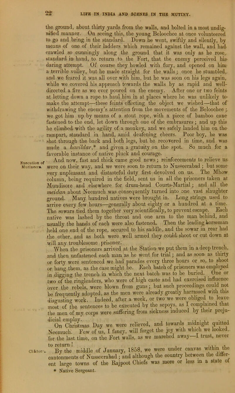 22- Execution of Mutineer*. CliUlor-. the ground, about thirty yards from the walls, and bolted in a most undig- mficd manner. On seeing this, the young Bcloochce at once volunteered to go and bring in the standard. Down he went, swiftly and silently, by means of one of their ladders which remained against the wall, and had. crawled so cunningly along the ground that it was only as he rose,- standard in. hand, to return to the Port, that the enemy perceived his- daring attempt. Of course they howled with fury, and opened on him a terrible volley, but he made straight for the walls; once he stumbled,, and we feared it was all over with him, but he was soon on his legs again, while we covered his approach towards the walls by as rapid and well- directed a fire as we ever poured on the enemy. After one or two feints at letting down a rope to haul him in at places where he was unlikely to- make the attempt—these feints effecting the object we wished—that of withdrawing the enemy’s attention from the movements of the Beloochee ;. w'o got him up by means of a stout rope, w'ith a piece of bamboo cane fastened to the end, let down through one of the embrasures; and up this he climbed with the agility of a monkey, and we safely landed him on the rampart, standard in hand, amid deafening cheers. Poor boy, ho was shot through the back and both legs, but he recovered in time, and was made a havildar* and given a gratuity on the- spot. So much for a favorable instance of native pluck and courage. And now, fast and thick came good news; reinforcements to relieve us were on their way, and we were soon to return to Nusseerabad ; but some very unpleasant and distasteful duty first devolved on us. The Mhow column, being required in the field, sent us in all the prisoners taken at Mundisoie and elsewhere for drum-head Courts-Martial; and all the meidan about Neemuch was consequently turned into one vast slaughter ground. Many hundred natives were brought in. Long strings used to arrive every few hours—generally about eighty or a hundred at a time. The sowars tied them together very scientifically, to prevent escape. Each native was lashed by the throat and one arm to the man behind, and usually the hands of each were also fastened. Then the leading horseman held one end of the rope, secured to his saddle,, and the sowar in rear had the other, and as both were well armed they could, shoot or cut down at will any troublesome prisoner. When the prisoners arrived at the Station we put them in a deep trench, and then unfastened each man as he went for trial; and as soon as thirty or forty were sentenced we had parados every three hours or so, to shoot or hang them, as the case might be. Each batch of prisoners was employed in digging the trench in which the next batch- was to be buried. One or two of the ringleaders, who were of high caste and had exercised influence over the rebels, were- blown from guns; but such proceedings could not be frequently adopted,, as the men were already greatly harrassed with thus disgusting work. Indeed, after a week, or two we were obliged to leave most of the sentences to be executed by the sepoys, as I complained that the men of my corps were suffering from sickness induced by their preju- ‘^‘‘‘ol^'chSmas Day we were relieved, and towards midnight quitted Neemuch. Few of us, I fancy, will forget the joy with which we looked, for the last time, on the Fort walls, as wo marched away 1 trust, nevei . ^^Brthc’ middle of January, 1858, we were under canvas within the cantonments of Nusseerabad; and although the country between the ditier- ent large towns of the Rajpoot Chiefs was more or less m a state of * Native Sergeant.