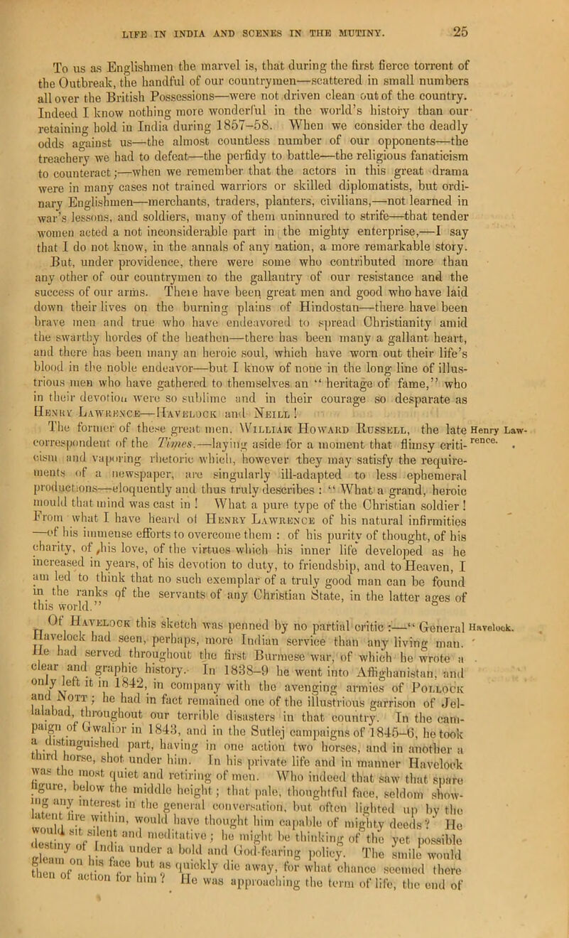 To us a.s Englishmen the marvel is, that during the first 6erco torrent of the Outbreak, the handful of our countrymen—scattered in small numbers all over the British Possessions—were not driven clean out of the country. Indeed I know nothing more wondorCul in the world’s history than our- retaining hold in India during 1857-58. When we consider the deadly odds ao-ainst us—the almost countless number of our opponents—the treachery we had to defeat—the perfidy to battle—the religious fanaticism to counteract;—when we remember that the actors in this great drama were in many cases not trained warriors or skilled diplomatists, but ordi- niu-y Englishmen—merchants, traders, planters, civilians,—not learned in war’s lessons, and soldiers, many of them uninnured to strife—that tender women acted a not inconsiderable part in the mighty enterprise,—I say that I do not know, in the annals of any nation, a more remarkable story. But, under providence, there were some who contributed more than any other of our countrymen to the gallantry of our resistance and the success of our arms. Theie have been great men and good who have laid down their lives on the burning plains of Hindustan—there have been brave men and true who have endeavored to spread Christianity amid the swarthy hordes of the heathen—there has been many a gallant heart, and there has been many an heroic soul, which have worn out their life’s blood ill the noble endeavor—but I know of none in the long line of illus- trious men who have gathered to themselves, an “ heritage of fame,” who in their devotion were so sublime and in their courage so desparate as Hb.n'uv Lawkence—Havelock and Neill! The former of these gretit men. Williak Howard Russell, the late Henry Law- eorrespondeiit of the Times.—laying aside for a moment that flimsy criti-• cism ami vaporing rhetoric which, however they may satisfy the require- ments of a newspaper, are singularly ill-adapted to less ephemeral productions—eloquently and thus truly describes : “ What a grand, heroic inould that mind w-as cast in ! What a pure, type of the Christian soldier I Froin what I have heard ol Henry Lawrence of his natural infirmities et his immense efforts to overcome them : of his purity of thought, of his charity, of ^his love, of the virtues which his inner life developed as he increased in years, of his devotion to duty, to friendship, and to Heaven, I am led to think that no such exemplar of a truly good man can be found m the ranks qf the servants of any Christian State, in the latter ages of this world.” ° n Ua'^'J^lock this sketch was iicnned by no partial critic :—“ General Havelock. Havelock had seen, perhaps, more Indian service than any living man. ' lie had served throughout the first Burmese war, of which he wrote a c ear and graphic history. In 1888-9 he went into Afghanistan, and only Jett It in 1842, in company with the avenging armies of Pollock an i OTT ^ he had in fact remained one of tlie illusti'ious garrison of Jel- lalubad throughout our terrible disasters in that country. In the cam- paign of U waliar in 1848, and in the Sutlej campaigns of l846-(5, he took a distinguished part, having in one action two horses, and in another a inl horse, shot under him. In his private life and in manner Havelock was the most quiet and retiring of men. Who indeed that saw that spare nguie, below the middle height; that pale, thoughtful face, seldom show- mg any mterast m the general conversation, but often lighted up bv the a on ire within, would liave thought him capable of mighty deeds'? He Cleaii/on T', 'i'l'e smile would then of action lor him t ^ He was approacliing the term of life, the end of