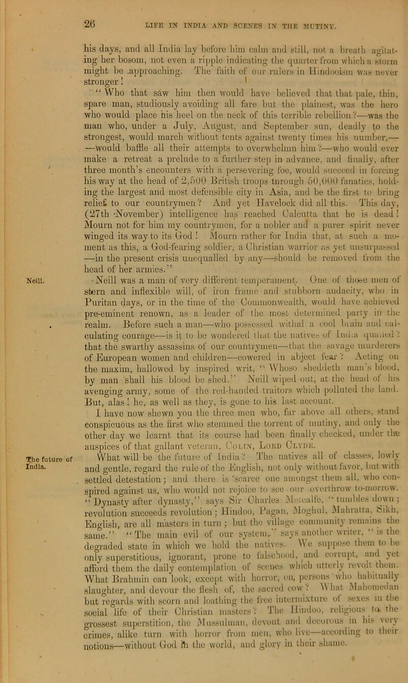 2(5 Neill. The future India. his days, and all India lay holbio liini calm and still, not a lircatli agitatr ing her bosom, not even a ripple indicating the quarter from wliicha storm might be .approaching. The faith of our rulers in HindooLsm was never stronger! ' “ Who that saw him then would have believed that that pale, thin, spare man, studiously avoiding all fare but the plaine.st, was the hero who would place his heel on the neck of this terrible reliellion V—was the mail who, under a July, August, and September sun, deadly to the strongest, would march without tents against twenty times his number,— —would baffle all their attempts to overwhelmn him'!—who would ever make a retreat a prelude to a further step in advance, and finally, after three month’s encounters with a persevering foe, would succeed in forcing his way at the head of 2,5u0 British troops turough 5U,0UU fanatics, hold- ing the largest and most defen,sible city in Asia, and be the first to bring reliefi to our countrymen V And yet Havelock did all this- This daj% (27th-November) intelligence hap reached Calcutta that he is dead! Mourn not for him my countrymen, for a nobler and a purer spirit never winged its way to its God ! Mourn rather for India that, at such a mo- ment as this, a God-fearing soldier, a Christian warrior as yet unsurpas.sed —in the present crisis unequalled by any—should be removed from the head of her armies.” “Neill was a man of very different temperament. One of tliooc men of stern and inflexible will, of iron frame and stubborn audacity, wlio in Puritan days, or in the time of the Commonwealth, would liave achieved pre-eminent renown, as a leader of the most (.letermined party in- the realm. Before such a man—who posse.ssed withal a cool biain ami cal- culating courage—is it to bo wondered tliat the native.- of Inu.a qiia.ied'; that the swarthy assassins of our eountryuien—that the savage murderers of European women and children—cowered in abject feai'Acting on the maxim, hallowed by inspired writ, “ Whoso .sheddeth man’s blood, by man shall his blood bo shed.” Neill wiped out, at the head of his avenging army, some of the red-handed traitors which polluted the land. But, alas ! he, as ivell as they, is gone to his last account. I have now shewn you the three men who, far above all others, stand conspicuous as the first wlio stemmed the torrent of mutiny, and only the other day we learnt that its cour.se had been finally checked, under the auspices of that gallant veteran, Colin, Lokd Clyde. What will be the future of India'.' The natives all of classes, lowly and gentle, regard the rule of the English, not only without favor, but with settled detestation; and there is ’scarce one amongst them all, who con- spired against us, who would not rejoice to .see our overthrow to-morrow. “ Dynasty after dynasty,” says Sir Charles iMotcalfe, “ tumbles down ; revolution succeeds revolution j Hindoo, Pagan, iMoghul, Mahiatta. fcikh, English, are all masters in turn ; but the village community remains the same.” “The main evil of our system,.' says another writer, “ is the degraded state in whicli we hold the natives. e suppose them to be only superstitious, ignorant, prone to falsehood, and corrupt, and ^ct afford them the daily contemplation of .scenes which utterU re\olt them. What Brahmin can look, except with horror, on. |)ersuns 'who habitually .slaughter, and devour the flesh of, the ,«acred cow hat Mahomedan but regards w'ith scorn and loathing the free intermixture of s^xes in the social life of their Christian masters'/ The Hindoo, religious ta the grossest superstition, the iMiussulman, devout and decorous in his very crimes, alike turn with horror from men, who live—according to their notions—without God fli the world, and glory in their shame. <