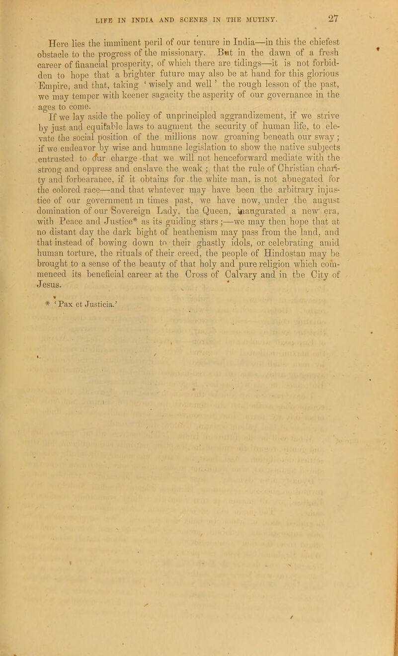 Here lies the imminent peril of our tenure in India—in this the cbiefest obstacle to the progress of the missionary. But in the dawn of a fre.sh career of financial prosperity, of wliicli there are tidings—it is not forbid- den to hope that a brighter future may also be at hand for this glorious EmpirOj and that, taking ‘ wisely and well ’ the rough lesson of t!ie past, we may temper with keener sagacity the asperity of our governance in the ages to come. If w'e lay aside the policy of unprincipled aggrandizement, if we strive by just and equitable laws to augment the security of human life, to ele- vate the social position of the millions now groaning beneath our sway ; if we endeavor by wise and humane legislation to show the native subjects entrusted to (fur charge -that we will not henceforward mediate with the strong and oppress and enslave the weak ; that the rule of Christian chan- ty and forbearance, if it obtains for .the wliite man, is not abnegated for the colored race—and that whatever may have been the arbitrary injus- tice of our goverament in times past, we have now, under the august domination of our Sovereign Lady, the Queen, i*iaugurated a new (ira, with Peace and Justice* as its guiding stars;—we may then hope that at no distant day the dark bight of heathenism may pass from the land, and that instead of bowing down to their ghastly idols, or celebrating amid human torture, the rituals of their creed, the people of Hindostan may be brought to a sense of the beauty of that holy and pure religion which com- menced its beneficial career at the Cross of Calvary anci in the City of Jesus. * ‘ Pax ct Ju.sticLa.’