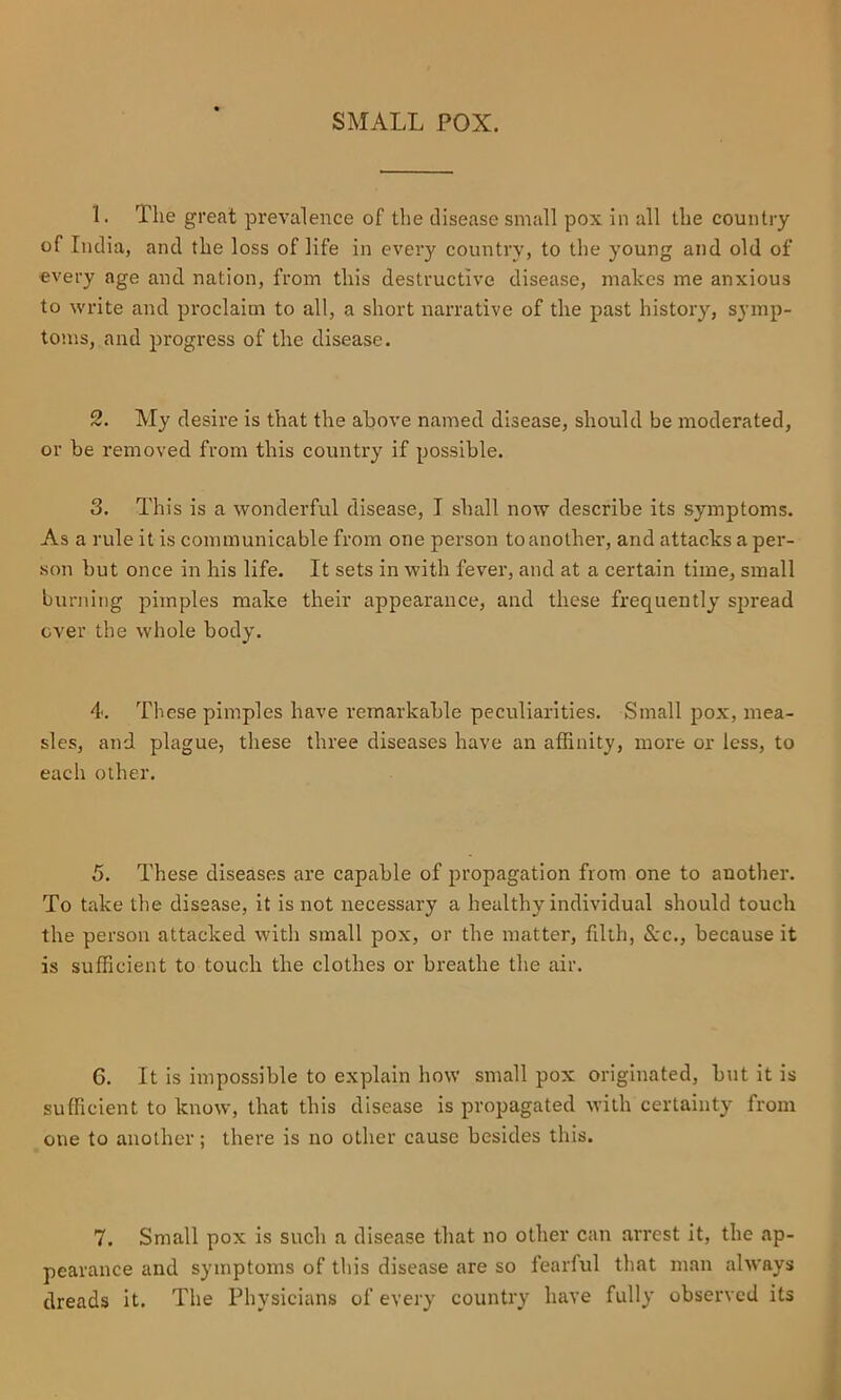 SMALL POX. 1. The great prevalence of the disease small pox in all the country of India, and the loss of life in every country, to the young and old of every age and nation, from this destructive disease, makes me anxious to write and proclaim to all, a short narrative of the past history, symp- toms, and progress of the disease. 2. My desire is that the above named disease, should be moderated, or be removed from this country if possible. 3. This is a wonderful disease, T shall now describe its symptoms. As a rule it is communicable from one person to another, and attacks a per- son but once in his life. It sets in with fever, and at a certain time, small burning pimples make their appearance, and these frequently spread over the whole body. 4. These pimples have remarkable peculiarities. Small pox, mea- sles, and plague, these three diseases have an affinity, more or less, to each other. 5. These diseases are capable of propagation from one to another. To take the disease, it is not necessary a healthy individual should touch the person attacked with small pox, or the matter, filth. See., because it is sufficient to touch the clothes or breathe the air. 6. It is impossible to explain how small pox originated, but it is sufficient to know, that this disease is propagated with certainty from one to another; there is no other cause besides this. 7. Small pox is such a disease that no other can arrest it, the ap- pearance and symptoms of this disease are so fearful that man always dreads it. The Physicians of every country have fully observed its