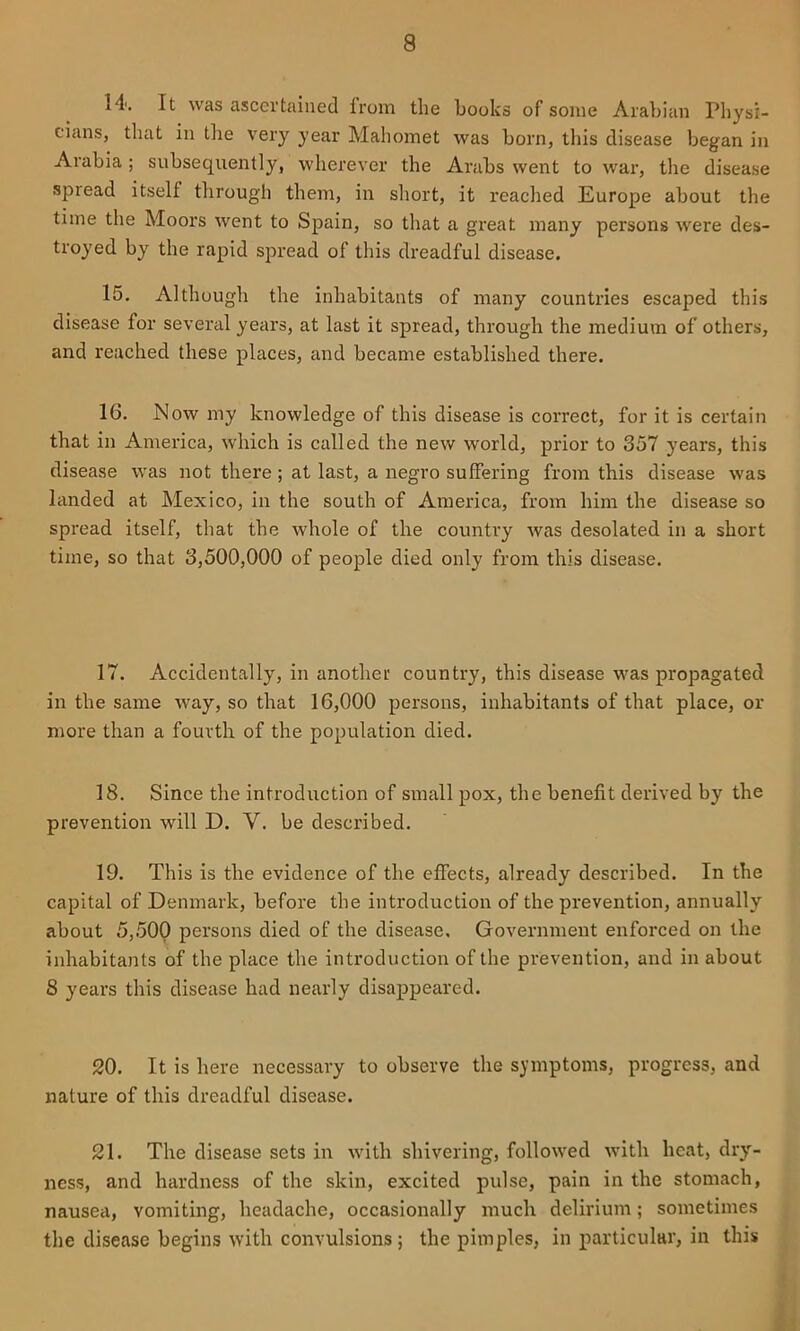14'. It was ascertained from the hooks of some Arabian Physi- cians, that in the very year Mahomet was born, this disease began in Arabia; subsequently, wherever the Arabs went to war, the disease spread itself through them, in short, it reached Europe about the time the Moors went to Spain, so that a great many persons Avere des- troyed by the rapid spread of this dreadful disease. 15. Although the inhabitants of many countries escaped this disease for several years, at last it spread, through the medium of others, and reached these places, and became established there. 16. Now my knowledge of this disease is correct, for it is certain that in America, Avhich is called the new world, prior to 357 years, this disease was not there ; at last, a negro suffering from this disease was Icinded at Mexico, in the south of America, from him the disease so spread itself, that the whole of the country Avas desolated in a short time, so that 3,500,000 of people died only from this disease. 17. Accidentally, in another country, this disease was propagated in the same Avay, so that 16,000 persons, inhabitants of that place, or more than a fourth of the population died. 18. Since the introduction of small pox, the benefit derived by the prevention will D. V. be described. 19. This is the evidence of the effects, already described. In the capital of Denmark, before the introduction of the prevention, annually about 5,500 persons died of the disease. Government enforced on the inhabitants of the place the introduction of the prevention, and in about 8 years this disease had nearly disappeared. 20. It is here necessary to observe the symptoms, progress, and nature of this dreadful disease. 21. The disease sets in Avith shivering, folloAved Avith heat, dry- ness, and hardness of the skin, excited pulse, pain in the stomach, nausea, vomiting, headache, occasionally much delirium; sometimes the disease begins Avitli convulsions; the pimples, in particular, in this