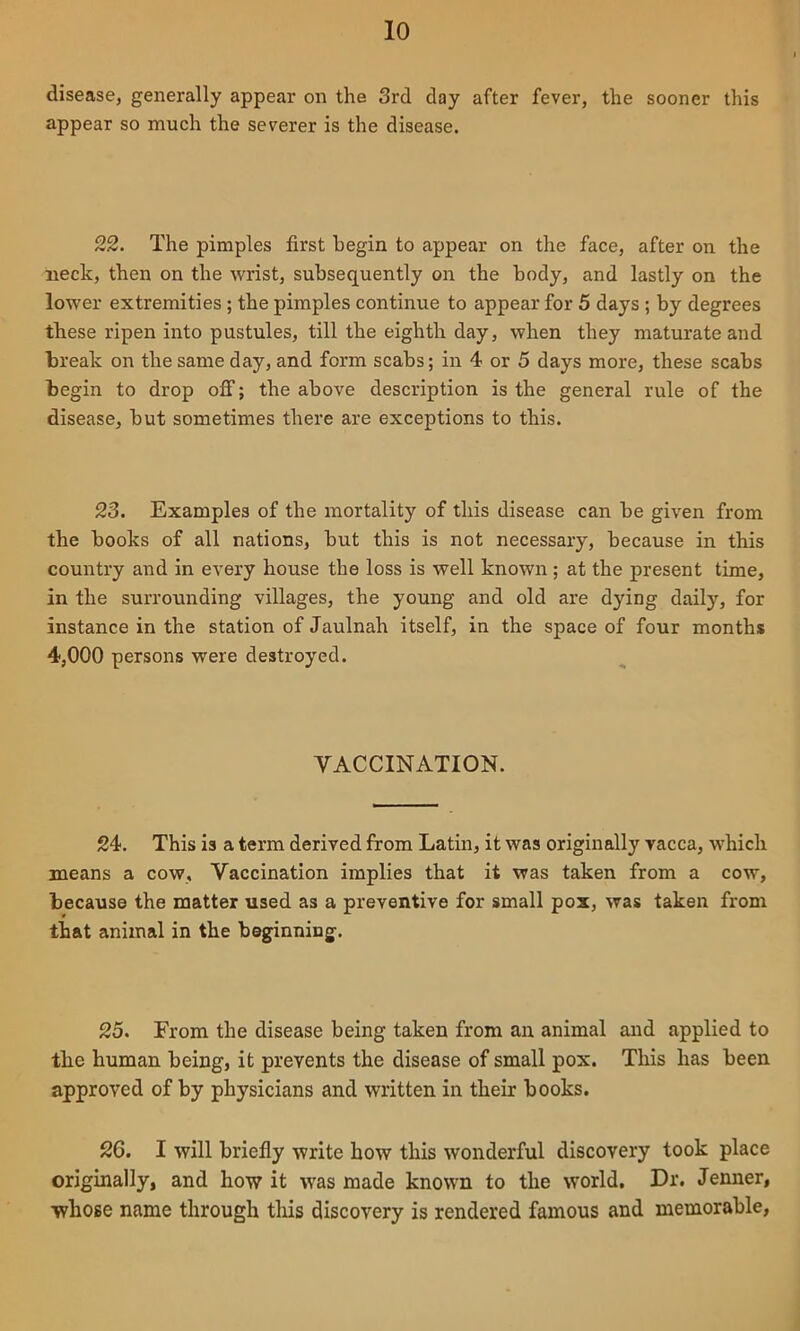 disease, generally appear on the 3rd day after fever, the sooner this appear so much the severer is the disease. 22. The pimples first begin to appear on the face, after on the neck, then on the wrist, subsequently on the body, and lastly on the lower extremities; the pimples continue to appear for 5 days ; by degrees these ripen into pustules, till the eighth day, when they maturate and break on the same day, and form scabs; in 4 or 5 days more, these scabs begin to drop ofi; the above description is the general rule of the disease, but sometimes there are exceptions to this. 23. Examples of the mortality of this disease can be given from the books of all nations, but this is not necessary, because in this country and in every house the loss is well known ; at the present time, in the surrounding villages, the young and old are dying daily, for instance in the station of Jaulnah itself, in the space of four months 4,000 persons were destroyed. VACCINATION. 24. This is a term derived from Latin, it was originally vacca, which means a cow. Vaccination implies that it was taken from a cow, because the matter used as a preventive for small pox, was taken from that animal in the beginning. 25. From the disease being taken from an animal and applied to the human being, it prevents the disease of small pox. This has been approved of by physicians and written in their books. 26. I will briefly write how this wonderful discovery took place originally, and how it was made known to the world. Dr. Jenner, whose name through this discovery is rendered famous and memorable,