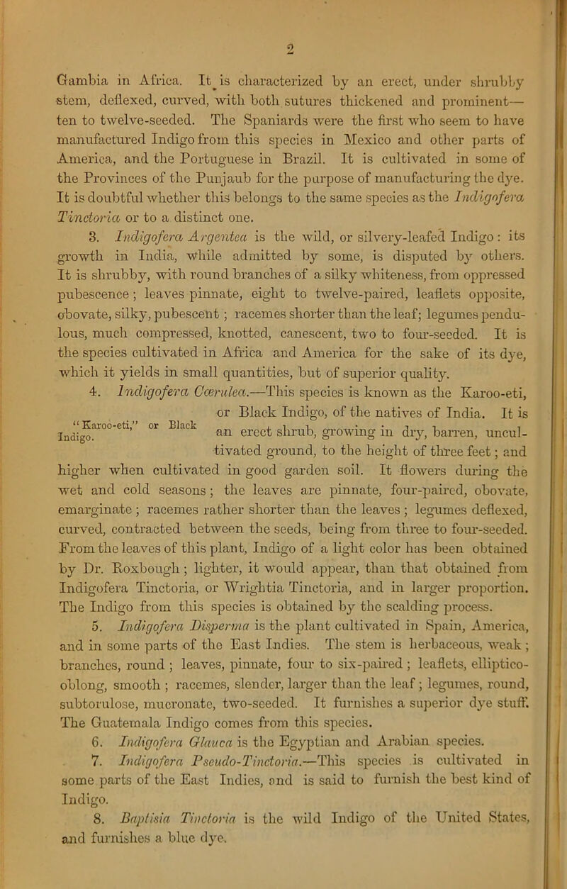 “ Karoo-eti,” or Elack Indigo. Gambia in Africa. It_ is characterized by an erect, under shrubby stem, dellexed, curved, with both sutures thickened and prominent— ten to twelve-seeded. The Spaniards were the first who seem to have manufactured Indigo from this species in Mexico and other parts of America, and the Portuguese in Brazil. It is cultivated in some of the Provinces of the Punjaub for the purpose of manufacturing the dye. It is doubtful whether this belongs to the same species as the Indig of era Tinctoria or to a distinct one. 3. Indigofera Argentea is the wild, or silvery-leafed Indigo : its growth in India, while admitted by some, is disputed by others. It is shrubby, with round branches of a silky whiteness, from oppressed pubescence ; leaves pinnate, eight to twelve-paired, leaflets opposite, obovate, silky, pubescent; racemes shorter than the leaf; legumes pendu- lous, much compressed, knotted, canescent, two to four-seeded. It is the species cultivated in Africa and America for the sake of its dj e, which it yields in small quantities, but of superior quality. 4. Indigofera Ccerulea.—This species is known as the Karoo-eti, or Black Indigo, of the natives of India. It is an erect shrub, growing in dry, barren, uncul- tivated ground, to the height of three feet; and higher when cultivated in good garden soil. It flowers during the wet and cold seasons; the leaves are pinnate, four-paired, obovate, emarginate ; racemes rather shorter than the leaves ; legumes deflexed, curved, contracted between the seeds, being from three to four-seeded. From the leaves of this plant, Indigo of a light color has been obtained by Dr. Roxbough ; lighter, it would appear, than that obtained from Indigofera Tinctoria, or Wriglitia Tinctoria, and in larger proportion. The Indigo from this species is obtained by the scalding process. 5. Indigofera Disperma is the plant cultivated in Spain, America, and in some parts of the East Indies. The stem is herbaceous, weak ; branches, round ; leaves, pinnate, four to six-paired ; leaflets, elliptico- oblong, smooth ; racemes, slender, larger than the leaf; legumes, round, subtorulose, mucronatc, two-seeded. It furnishes a superior dye stuff. The Guatemala Indigo comes from this species. 6. Indigofera Glauca is the Egyptian and Arabian species. 7. Indigofera Pseudo-Tinctoria.—This species is cultivated in some parts of the East Indies, and is said to furnish the best kind of Indigo. 8. Baptisia Tinctoria is the wild Indigo of the United States, and furnishes a blue dye.