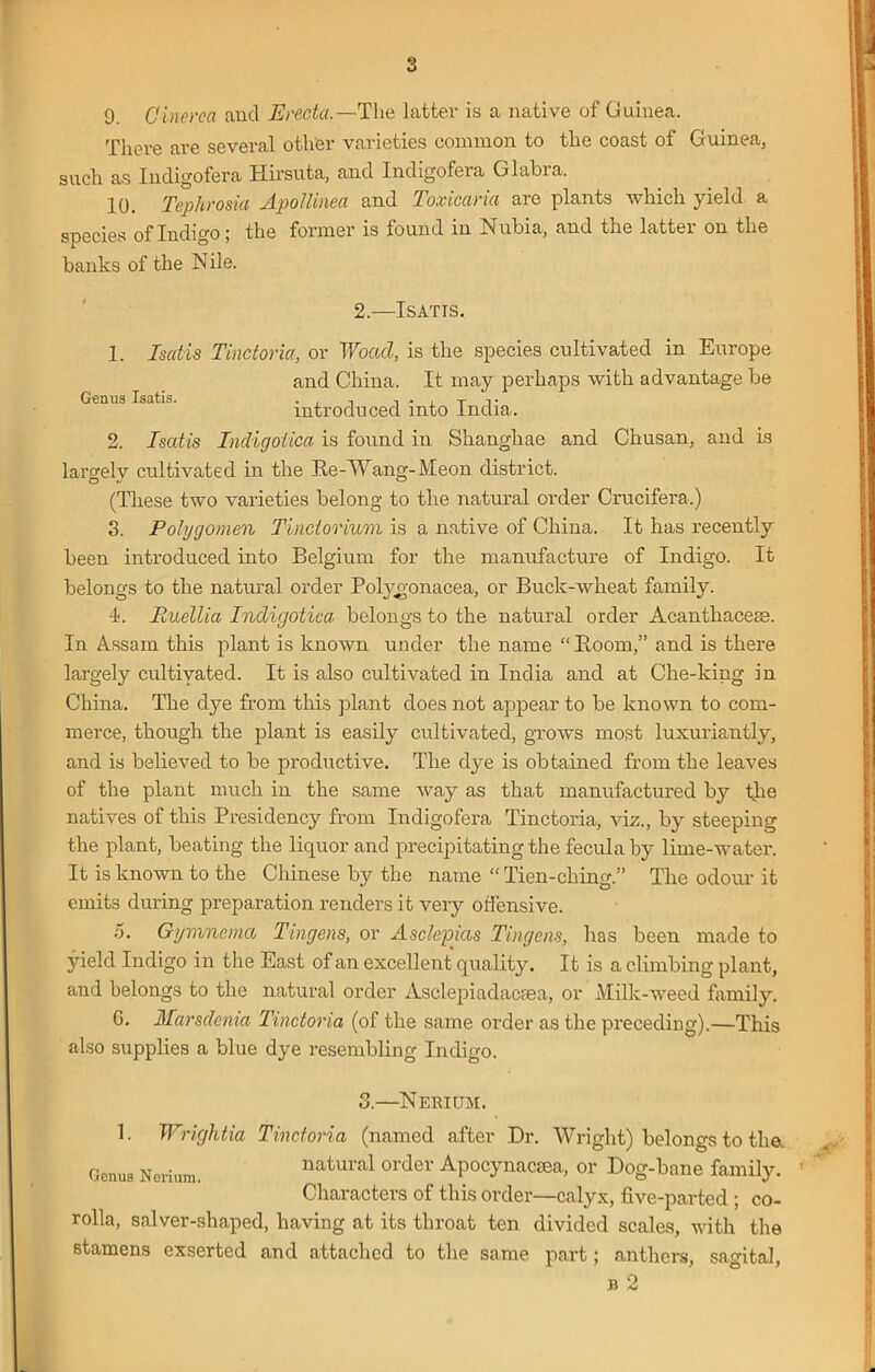 9. Ginerca and Ere,da.—The latter is a native of Guinea. There are several other varieties common to the coast of Guinea, such as Indigofera Hirsuta, and Indigofera Glabra. 10. Tepkrosia Apollinea and Toxicaria are plants which yield a species of Indigo; the former is found in Nubia, and the latter on the banks of the N ile. 2.—Isatts. Genus Isatis. 1. Isatis Tinctoria, or Woacl, is the species cultivated in Europe and China. It may perhaps with advantage be introduced into India. 2. Isatis Indigolica is found in Shanghae and Chusan, and is largely cultivated in the Re-Wang- Meon district. (These two varieties belong to the natural order Crucifera.) 3. Pohjgomen Tindorium is a native of China. It has recently been introduced into Belgium for the manufacture of Indigo. It belongs to the natural order Polygonacea, or Buck-wheat family. 4. Euellia Indigotica belongs to the natural order Acantliacese. In Assam this plant is known under the name “ Room,” and is there largely cultivated. It is also cultivated in India and at Che-king in China. The dye from this plant does not appear to be known to com- merce, though the plant is easily cultivated, grows most luxuriantly, and is believed to be productive. The dye is obtained from the leaves of the plant much in the same way as that manufactured by the natives of this Presidency from Indigofera Tinctoria, viz., by steeping the plant, beating the liquor and precipitating the feculaby lime-water. It is known to the Chinese by the name “ Tien-ching.” The odour it emits during preparation renders it very offensive. 5. Gymnema Tingens, or Asdepias Tingens, has been made to yield Indigo in the East of an excellent quality. It is a climbing plant, and belongs to the natural order Asclepiadacsea, or Milk-weed family. G. Marsdenia Tinctoria (of the same order as the preceding).—This also supplies a blue dye resembling Indigo. 3.- •Nerium. 1. Wrightia Tinctoria (named after Dr. Wright) belongs to the. Genus Nerium. natural order Apocynacsea, or Dog-bane family. Characters of this order—calyx, five-parted ; co- rolla, salver-shaped, having at its throat ten divided scales, with the stamens exserted and attached to the same part; anthers, sagital, Tl 0.