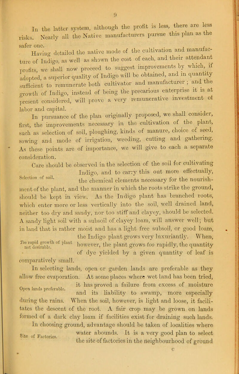 In the latter system, although the profit is less, there are less risks. Nearly all the Native manufacturers pursue this plan as the safer one. . . Having detailed the native mode of the cultivation and maim ac- ture of Indigo, as well as shown the cost of each, and their attendant profits we shall now proceed to suggest improvements by which,. if adopted, a superior quality of Indigo will be obtained and m quantity sufficient to remunerate both cultivator and manufacturer ; and t le growth of Indigo, instead of being the precarious enterprise it is at present considered, will prove a very remunerative investment of labor and capital. In pursuance of the plan originally proposed, we shall consider, first, the improvements necessary in the cultivation of the plant, such as selection of soil, ploughing, kinds of manure, choice of seed, sowing and mode of irrigation, weeding, cuttiug and gatheiing. As these points are of importance, we will give to each a separate consideration. Care should be observed in the selection of the soil for cultivating Indigo, and to carry this out more effectually, the chemical elements necessary for the nourish- Selection of soil, mentof the plant, and the manner in which the roots strike the ground, should be kept in view. As the Indigo plant has branched roots, which enter more or less vertically into the soil, well drained land, neither too dry and sandy, nor too stiff and clayey, should be selected. A sandy light soil with a subsoil of clayey loam, will answer well; but in land that is rather moist and has a light free subsoil, or good loam, the Indigo plant grows very luxuriantly. When, ^noTdesirabic^1°f 1>lant ^ovever> the plant grows too rapidly, the quantity of dye yielded by a given quantity of leaf is comparatively small. In selecting lands, open or garden lands arc preferable as they allow free evaporation. At some places where wet land has been tried, it has proved a failure from excess of moisture Open lands preferable. ........ ... and its liability to swamp, more especially during the rains. When the soil, however, is light and loose, it facili- tates the descent of the root. A fair crop may be grown on lands formed of a dark clay loam if facilities exist for draining such lands. In choosing ground, advantage should be taken of localities where Site of Factories water abounds. It is a very good plan to select the site of factories in the neighbourhood of ground c