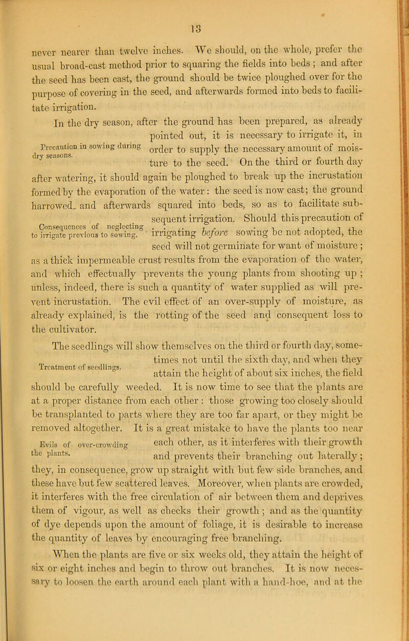 never nearer than twelve inches. We should, on the whole, prefer the usual broad-cast method prior to squaring the fields into beds ; and alter the seed has been cast, the ground should be twice ploughed over for the purpose of covering in the seed, and afterwards formed into beds to facili- tate irrigation. In the dry season, after the ground has been prepared, as already pointed out, it is necessary to irrigate it, in Precaution in sowing during or(jer £0 supplv the necessary amount of mois- dry seasons. , , „ .; . , r , ture to the seed. On the third or fourth day after watering, it should again be ploughed to break up the incrustation formed by the evaporation of the water: the seed is now cast; the ground harrowed, and afterwards squared into beds, so as to facilitate sub- Consequences of neglecting to irrigate previous to sowing. sequent irrigation. Should this precaution of irrigating before sowing be not adopted, the seed will not germinate for want of moisture ; as a thick impermeable crust results from the evaporation of the water, and which effectually prevents the young plants from shooting up ; unless, indeed, there is such a quantity of water supplied as will pre- vent incrustation. The evil effect of an over-supply of moisture, as already explained, is the rotting of the seed and consequent loss to the cultivator. The seedlings wrill show themselves on the third or fourth day, some- times not until the sixth day, and when they Treatment of seedling. attain the height of about six inches, the field should be carefully weeded. It is now time to see that the plants are at a proper distance from each other : those growing too closely should be transplanted to parts where they are too far apart, or they might be removed altogether. It is a great mistake to have the plants too near Evils of over-crowding each other, as it interferes with their growth the plants. and prevents their branching out laterally; they, in consequence, grow up straight with but few side branches, and these have but few scattered leaves. Moreover, when plants are crowded, it interferes with the free circulation of air between them and deprives them of vigour, as well as checks their growth ; and as the quantity of dye depends upon the amount of foliage, it is desirable to increase the quantity of leaves by encouraging free branching. When the plants are five or six weeks old, they attain the height of six or eight inches and begin to throw out branches. It is now neces- sary to loosen the earth around each plant with a hand-hoe, and at the