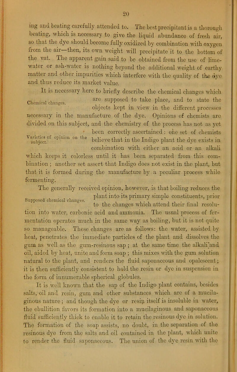 Chemical changes. ing and beating carefully attended to. The best precipitant is a thorough beating, which is necessary to give tho liquid abundance of fresh air, so that the dye should become fully oxidized by combination with oxygen from the air then, its own weight will precipitate it to the bottom of the vat. The apparent gain said to be obtained from the use of lime- water or ash-water is nothing beyond the additional weight of earthy matter and other impurities which interfere with the quality of the dye and thus reduce its market value. It is necessary here to brieflj' describe the chemical changes which are supposed to take place, and to state the objects kept in view in the different processes necessary in the manufacture of the dye. Opinions of chemists arc divided on this subject, and the chemistry of the process has not as yet been correctly ascertained: one set of chemists A ^of °pmi°n °n thc believe that in the Indigo plant the dye exists in combination with cither an acid or an alkali which keeps it colorless until it has been separated from this com- bination ; another set assert that Indigo does not exist in thc plant, but that it is formed during the manufacture by a peculiar process while fermenting. The generally received opinion, however, is that boiling reduces thc plant into its primary simple constituents, prior to the changes which attend their final resolu- tion into water, carbonic acid and ammonia. The usual process of fer- mentation operates much in the same way as boiling, but it is not quite so manageable. These changes areas follows: thc water, assisted by heat, penetrates the immediate particles of the plant and dissolves thc gum as well as the gum-resinous sap ; at the same time thc alkalijand oil, aided by heat, unite and form soap ; this mixes with the gum solution natural to the plant, and renders the fluid saponaceous and opalescent; it is then sufficiently consistent to hold thc resin or dye in suspension in the form of innumerable spherical globules. It is well known that the sap of the Indigo plant contains, besides salts, oil and resin, gum and other substances which arc of a mucila- ginous nature; and though the dye or resip itself is insoluble in water, the ebullition favors its formation into a mucilaginous and saponaceous fluid sufficiently thick to enable it to retain the resinous d}m in solution. Tho formation of the soap assists, no doubt, in the separation of the resinous dye from the salts and oil contained in thc plant, which unite to render thc fluid saponaceous. Thc union of thc dye resin with tho Supposed chemical changes.