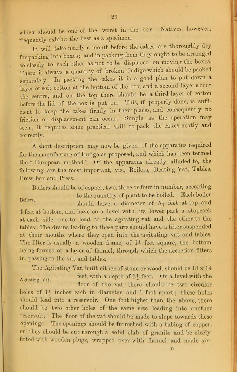 which should be one of the worst in the box. Natives, however, frequently exhibit the best as a specimen. It will take nearly a month before the cakes are thoroughly dry for packing into boxes; and in packing them they ought to be arranged so closely °to each other as not to be displaced on moving the boxes. There is always a quantity of broken Indigo which should be packed separately. In packing the cakes it is a good plan to put down a layer of soft cotton at the bottom of the box, and a second layei about the centre, and on the top there should be a third layer of cotton before the lid of the box is put on. This, if properly done, is suffi- cient to keep the cakes firmly in their places, and consequently no friction or displacement can occur. Simple as the operation may seem, it requires some practical skill to pack the cakes neatly and correctly. A short description may now be given of the apparatus required for the manufacture of Indigo as proposed, and which lias been termed the “ European method.” Of the apparatus already alluded to, the following are the most important, viz., Boilers, Beating Vat, Tables, Press-box and Press. Boilers should be of copper, two, three or four in number, according to the quantity of plant to be boiled. Each boiler should have a diameter of 5£ feet at top and 4 feet at bottom, and have on a level with its lower part a stopcock at each side, one to lead to the agitating vat and the other to tho tables. The drains leading to these parts should have a filter suspended at their mouths where they open into the 'agitating vat and tables. The filter is usually a wooden frame, of \\ feet square, the bottom being formed of a layer of flannel, through which the decoction filters in passing to the vat and tables. The Agitating Vat, built either of stone or wood, should be 18 x 14 . . . TT feet, with a depth of 3 i feet. On a level with the Agitating Vat. 1 floor of the vat, there should be two circular holes of 1J inches each in diameter, and 1 foot apart; these holes should lead into a reservoir. One foot higher than the above, there should be two other holes of the same size leading into another reservoir. The floor of the vat should be made to slope towards these openings. The openings should be furnished with a tubing of copper, or they should be cut through a solid slab of granite and be nicely fitted with wooden plugs, wrapped over with flannel and made air- D